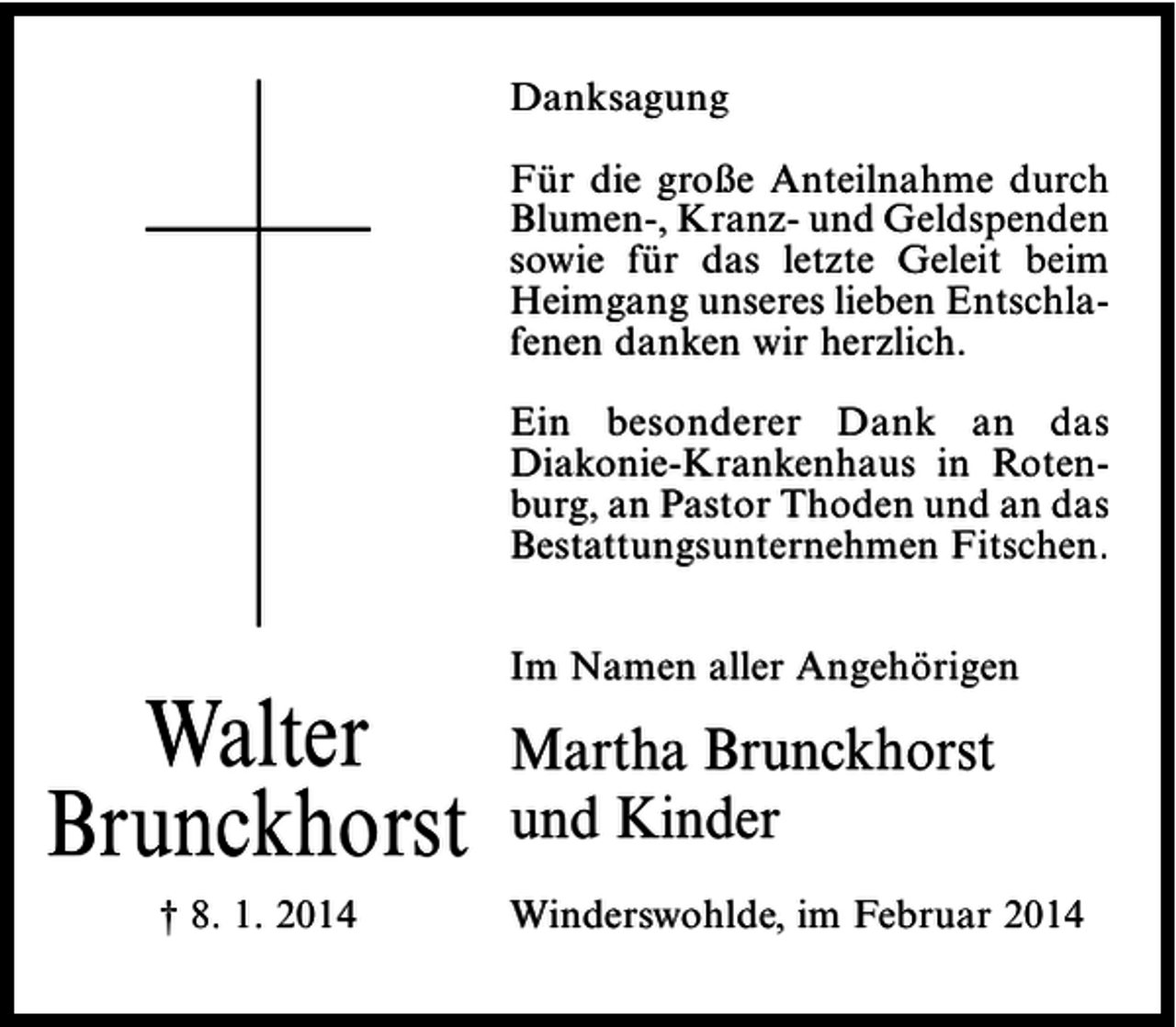 <p>Danksagung<br />Für die große Anteilnahme durch<br />Blumen-, Kranz- und Geldspenden<br />sowie für das letzte Geleit beim<br />Heimgang unseres lieben Entschlafenen danken wir herzlich.<br />Ein besonderer Dank an das<br />Diakonie-Krankenhaus in Rotenburg, an Pastor Thoden und an das<br />Bestattungsunternehmen Fitschen.</p><p>Walter<br />Brunckhorst<br />† 8. 1. 2014</p><p>Im Namen aller Angehörigen</p><p>Martha Brunckhorst<br />und Kinder<br />Winderswohlde, im Februar 2014</p>
