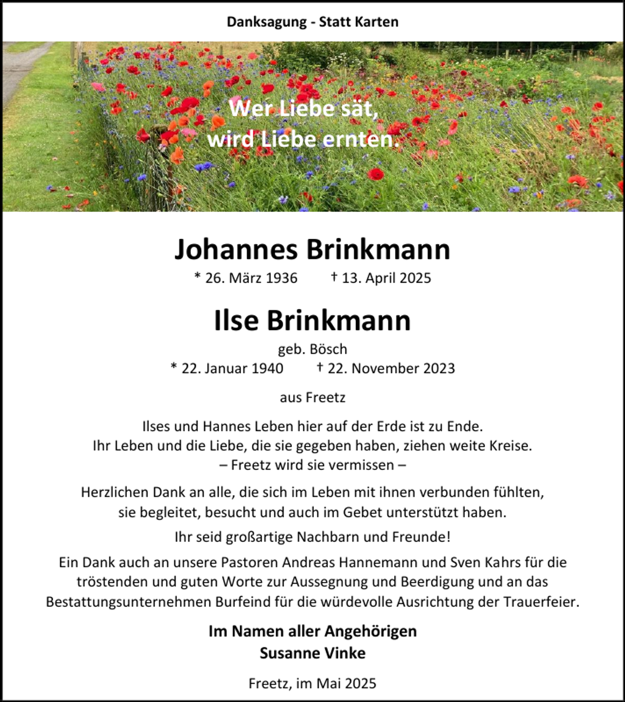 <p>Danksagung - Statt Karten</p><p>Wer Liebe sät,<br />wird Liebe ernten.</p><p>Johannes Brinkmann<br />* 26. März 1936</p><p>† 13. April 2025</p><p>Ilse Brinkmann<br />geb. Bösch<br />* 22. Januar 1940<br />† 22. November 2023<br />aus Freetz<br />Ilses und Hannes Leben hier auf der Erde ist zu Ende.<br />Ihr Leben und die Liebe, die sie gegeben haben, ziehen weite Kreise.<br />– Freetz wird sie vermissen –<br />Herzlichen Dank an alle, die sich im Leben mit ihnen verbunden fühlten,<br />sie begleitet, besucht und auch im Gebet unterstützt haben.<br />Ihr seid großartige Nachbarn und Freunde!<br />Ein Dank auch an unsere Pastoren Andreas Hannemann und Sven Kahrs für die<br />tröstenden und guten Worte zur Aussegnung und Beerdigung und an das<br />Bestattungsunternehmen Burfeind für die würdevolle Ausrichtung der Trauerfeier.</p><p>Im Namen aller Angehörigen<br />Susanne Vinke<br />Freetz, im Mai 2025</p>