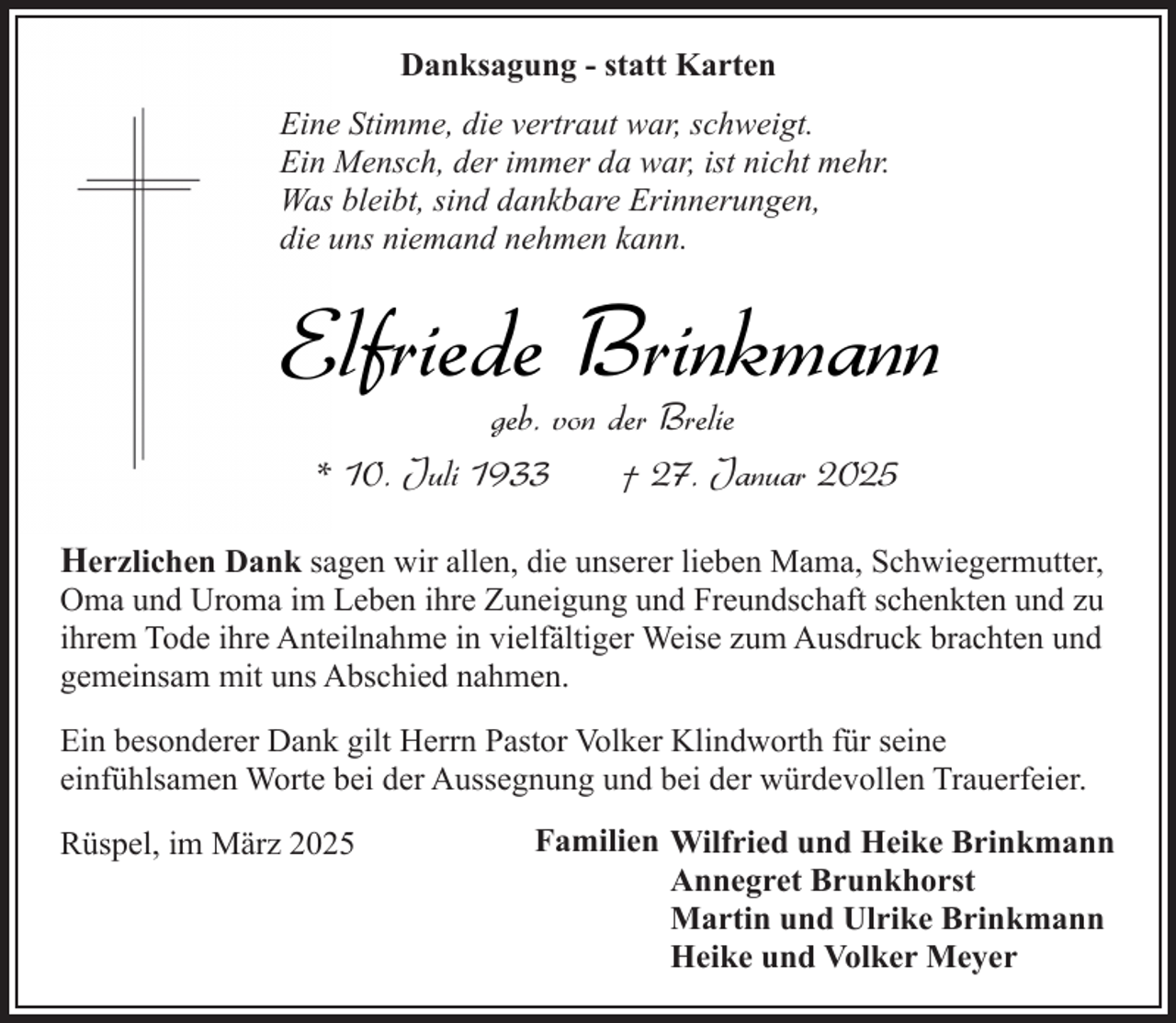 <p>Danksagung - statt Karten<br />Eine Stimme, die vertraut war, schweigt.<br />Ein Mensch, der immer da war, ist nicht mehr.<br />Was bleibt, sind dankbare Erinnerungen,<br />die uns niemand nehmen kann.</p><p>Elfriede Brinkmann<br />geb. von der Brelie<br />* 10. Juli 1933<br />† 27. Januar 2025</p><p>Herzlichen Dank sagen wir allen, die unserer lieben Mama, Schwiegermutter,</p><p>Oma und Uroma im Leben ihre Zuneigung und Freundschaft schenkten und zu<br />ihrem Tode ihre Anteilnahme in vielfältiger Weise zum Ausdruck brachten und<br />gemeinsam mit uns Abschied nahmen.<br />Ein besonderer Dank gilt Herrn Pastor Volker Klindworth für seine<br />einfühlsamen Worte bei der Aussegnung und bei der würdevollen Trauerfeier.</p><p>Rüspel, im März 2025</p><p>Familien Wilfried und Heike Brinkmann<br />Annegret Brunkhorst<br />Martin und Ulrike Brinkmann<br />Heike und Volker Meyer</p>