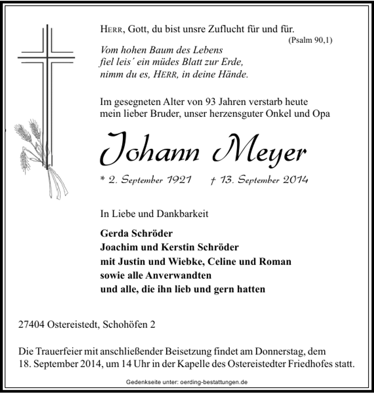 <p>HERR, Gott, du bist unsre Zuflucht für und für.<br />Vom hohen Baum des Lebens<br />fiel leis´ ein müdes Blatt zur Erde,<br />nimm du es, HERR, in deine Hände.</p><p>(Psalm 90,1)</p><p>Im gesegneten Alter von 93 Jahren verstarb heute<br />mein lieber Bruder, unser herzensguter Onkel und Opa</p><p>Johann Meyer<br />* 2. September 1921</p><p>† 13. September 2014</p><p>In Liebe und Dankbarkeit<br />Gerda Schröder<br />Joachim und Kerstin Schröder<br />mit Justin und Wiebke, Celine und Roman<br />sowie alle Anverwandten<br />und alle, die ihn lieb und gern hatten<br />27404 Ostereistedt, Schohöfen 2<br />Die Trauerfeier mit anschließender Beisetzung findet am Donnerstag, dem<br />18. September 2014, um 14 Uhr in der Kapelle des Ostereistedter Friedhofes statt.<br />Gedenkseite unter: oerding-bestattungen.de</p>