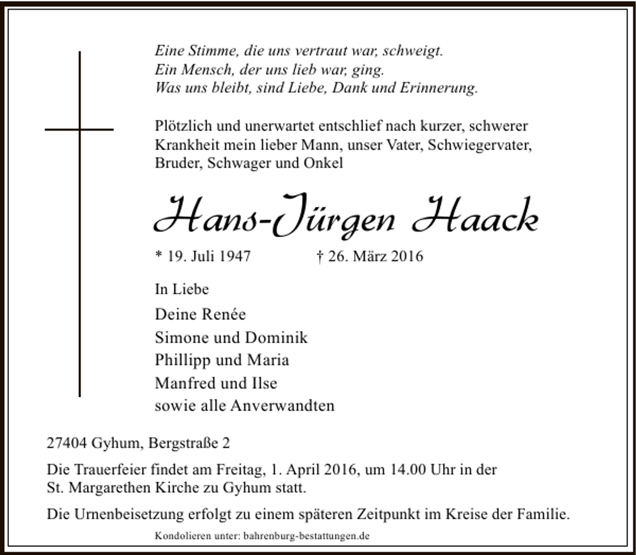 <p>Eine Stimme, die uns vertraut war, schweigt.<br />Ein Mensch, der uns lieb war, ging.<br />Was uns bleibt, sind Liebe, Dank und Erinnerung.<br />Plötzlich und unerwartet entschlief nach kurzer, schwerer<br />Krankheit mein lieber Mann, unser Vater, Schwiegervater,<br />Bruder, Schwager und Onkel</p><p>Hans-Jürgen Haack<br />* 19. Juli 1947</p><p>† 26. März 2016</p><p>In Liebe</p><p>Deine Renée<br />Simone und Dominik<br />Phillipp und Maria<br />Manfred und Ilse<br />sowie alle Anverwandten<br />27404 Gyhum, Bergstraße 2<br />Die Trauerfeier findet am Freitag, 1. April 2016, um 14.00 Uhr in der<br />St. Margarethen Kirche zu Gyhum statt.<br />Die Urnenbeisetzung erfolgt zu einem späteren Zeitpunkt im Kreise der Familie.<br />Kondolieren unter: bahrenburg-bestattungen.de</p>