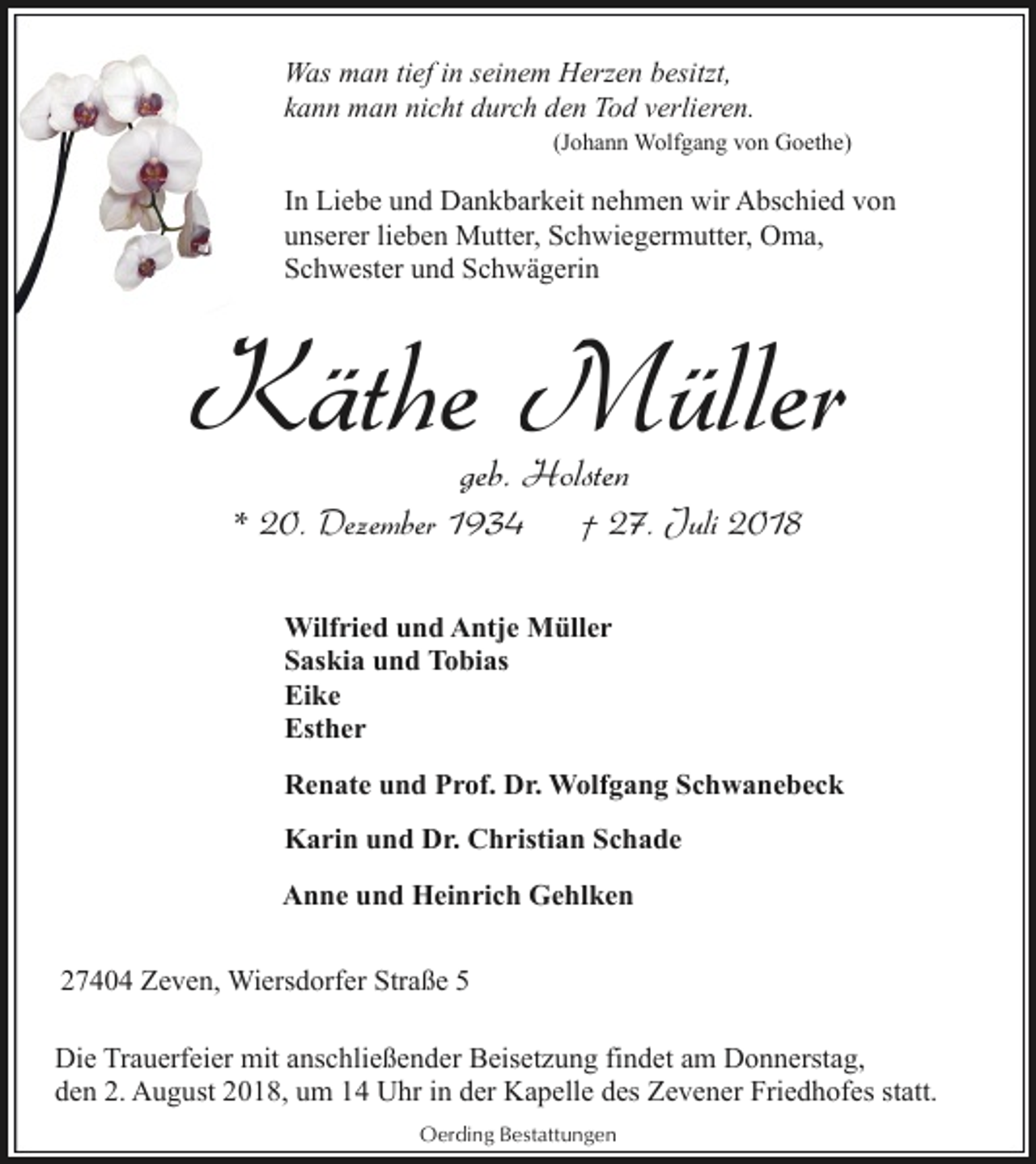 <p>Was man tief in seinem Herzen besitzt,<br />kann man nicht durch den Tod verlieren.<br />(Johann Wolfgang von Goethe)</p><p>In Liebe und Dankbarkeit nehmen wir Abschied von<br />unserer lieben Mutter, Schwiegermutter, Oma,<br />Schwester und Schwägerin</p><p>Käthe Müller<br />geb. Holsten</p><p>* 20. Dezember 1934</p><p>† 27. Juli 2018</p><p>Wilfried und Antje Müller<br />Saskia und Tobias<br />Eike<br />Esther<br />Renate und Prof. Dr. Wolfgang Schwanebeck<br />Karin und Dr. Christian Schade<br />Anne und Heinrich Gehlken<br />27404 Zeven, Wiersdorfer Straße 5<br />Die Trauerfeier mit anschließender Beisetzung findet am Donnerstag,<br />den 2. August 2018, um 14 Uhr in der Kapelle des Zevener Friedhofes statt.<br />Oerding Bestattungen</p>