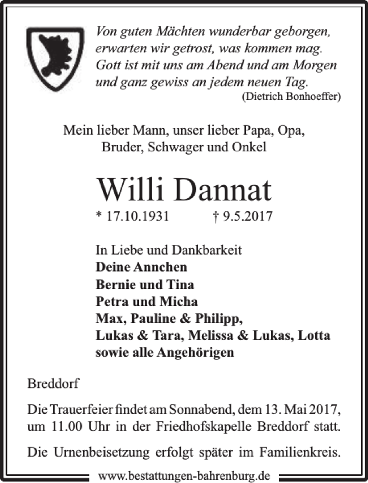<p>Von guten Mächten wunderbar geborgen,<br />erwarten wir getrost, was kommen mag.<br />Gott ist mit uns am Abend und am Morgen<br />und ganz gewiss an jedem neuen Tag.</p><p>(Dietrich Bonhoeffer)</p><p>Mein lieber Mann, unser lieber Papa, Opa,<br />Bruder, Schwager und Onkel</p><p>Willi Dannat</p><p>* 17.10.1931</p><p>† 9.5.2017</p><p>In Liebe und Dankbarkeit<br />Deine Annchen<br />Bernie und Tina<br />Petra und Micha<br />Max, Pauline &amp; Philipp,<br />Lukas &amp; Tara, Melissa &amp; Lukas, Lotta<br />sowie alle Angehörigen<br />Breddorf<br />Die Trauerfeier ﬁndet am Sonnabend, dem 13. Mai 2017,<br />um 11.00 Uhr in der Friedhofskapelle Breddorf statt.<br />Die Urnenbeisetzung erfolgt später im Familienkreis.<br />www.bbestattungen-bbahhrenbburg.dde</p>