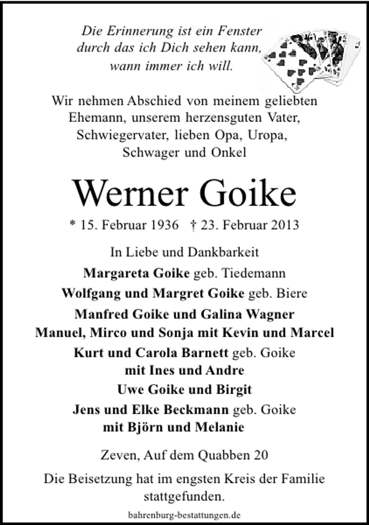 <p>Die Erinnerung ist ein Fenster<br />durch das ich Dich sehen kann,<br />wann immer ich will.<br />Wir nehmen Abschied von meinem geliebten<br />Ehemann, unserem herzensguten Vater,<br />Schwiegervater, lieben Opa, Uropa,<br />Schwager und Onkel</p><p>Werner Goike</p><p>* 15. Februar 1936 † 23. Februar 2013<br />In Liebe und Dankbarkeit<br />Margareta Goike geb. Tiedemann<br />Wolfgang und Margret Goike geb. Biere<br />Manfred Goike und Galina Wagner<br />Manuel, Mirco und Sonja mit Kevin und Marcel<br />Kurt und Carola Barnett geb. Goike<br />mit Ines und Andre<br />Uwe Goike und Birgit<br />Jens und Elke Beckmann geb. Goike<br />mit Björn und Melanie<br />Zeven, Auf dem Quabben 20<br />Die Beisetzung hat im engsten Kreis der Familie<br />stattgefunden.<br />bahrenburg-bestattungen.de</p>