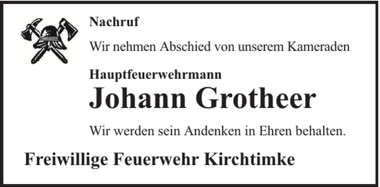 <p>Nachruf<br />Wir nehmen Abschied von unserem Kameraden<br />Hauptfeuerwehrmann</p><p>Johann Grotheer</p><p>Wir werden sein Andenken in Ehren behalten.</p><p>Freiwillige Feuerwehr Kirchtimke</p>