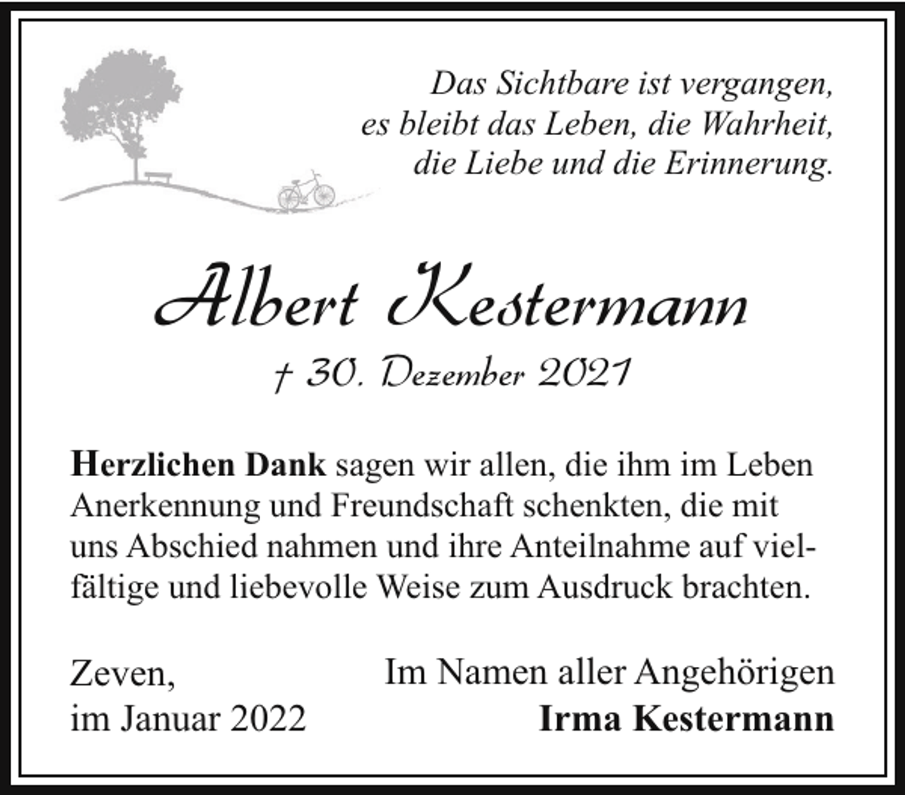 <p>Das Sichtbare ist vergangen,<br />ess bleibt das Leben, die Wahrheit,<br />die Liebe und die Erinnerung.</p><p>Albert Kestermann<br />† 30. Dezember 2021</p><p>Herzlichen Dank sagen wir allen, die ihm im Leben<br />Anerkennung und Freundschaft schenkten, die mit<br />uns Abschied nahmen und ihre Anteilnahme auf vielfältige und liebevolle Weise zum Ausdruck brachten.<br />Zeven,<br />im Januar 2022</p><p>Im Namen aller Angehörigen<br />Irma Kestermann</p>