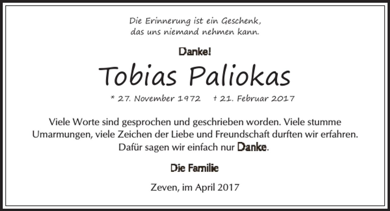 <p>Die Erinnerung ist ein Geschenk,<br />das uns niemand nehmen kann.</p><p>Tobias Paliokas<br />* 27. November 1972</p><p>† 21. Februar 2017</p><p>Viele Worte sind gesprochen und geschrieben worden. Viele stumme<br />Umarmungen, viele Zeichen der Liebe und Freundschaft durften wir erfahren.<br />.<br />Dafür sagen wir einfach nur</p><p>Zeven, im April 2017</p>