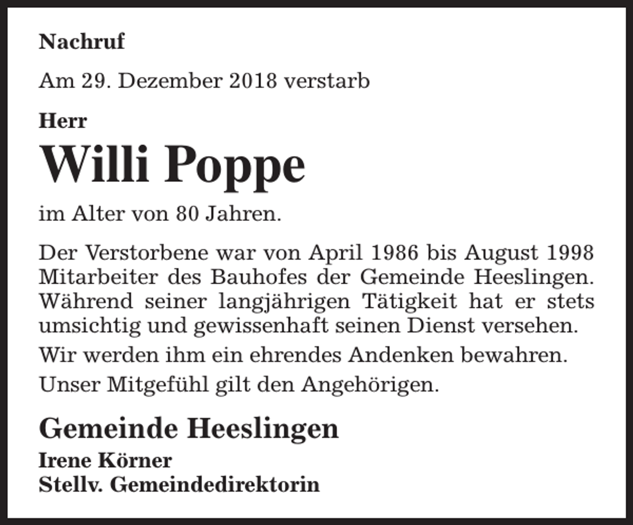 <p>Nachruf<br />Am 29. Dezember 2018 verstarb<br />Herr</p><p>Willi Poppe</p><p>im Alter von 80 Jahren.</p><p>Der Verstorbene war von April 1986 bis August 1998<br />Mitarbeiter des Bauhofes der Gemeinde Heeslingen.<br />Während seiner langjährigen Tätigkeit hat er stets<br />umsichtig und gewissenhaft seinen Dienst versehen.<br />Wir werden ihm ein ehrendes Andenken bewahren.<br />Unser Mitgefühl gilt den Angehörigen.</p><p>Gemeinde Heeslingen</p><p>Irene Körner<br />Stellv. Gemeindedirektorin</p>