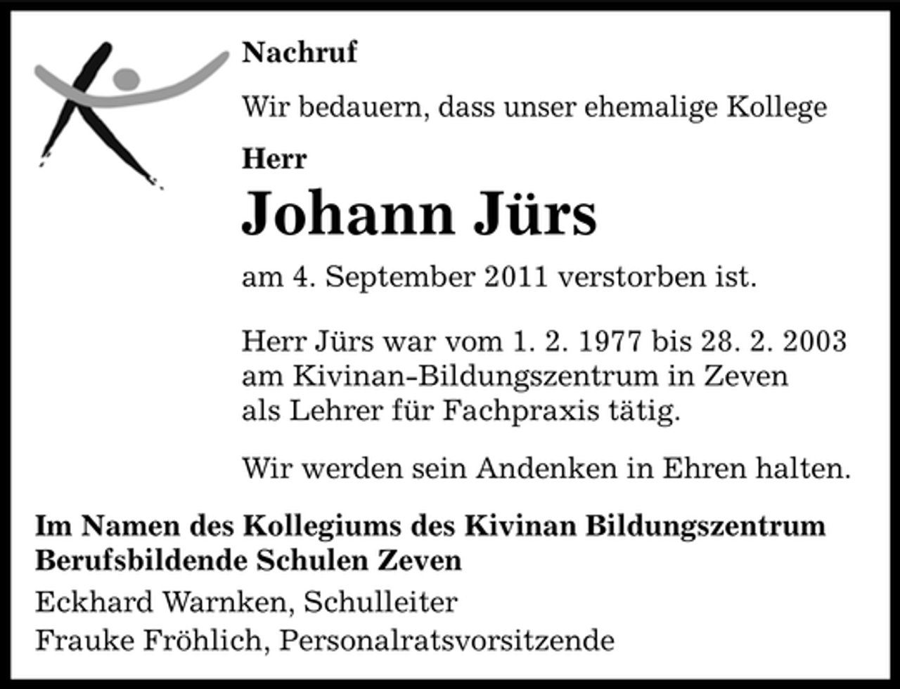 <p>Nachruf<br />Wir bedauern, dass unser ehemalige Kollege<br />Herr</p><p>Johann Jürs<br />am 4. September 2011 verstorben ist.<br />Herr Jürs war vom 1. 2. 1977 bis 28. 2. 2003<br />am Kivinan-Bildungszentrum in Zeven<br />als Lehrer für Fachpraxis tätig.<br />Wir werden sein Andenken in Ehren halten.<br />Im Namen des Kollegiums des Kivinan Bildungszentrum<br />Berufsbildende Schulen Zeven<br />Eckhard Warnken, Schulleiter<br />Frauke Fröhlich, Personalratsvorsitzende</p>