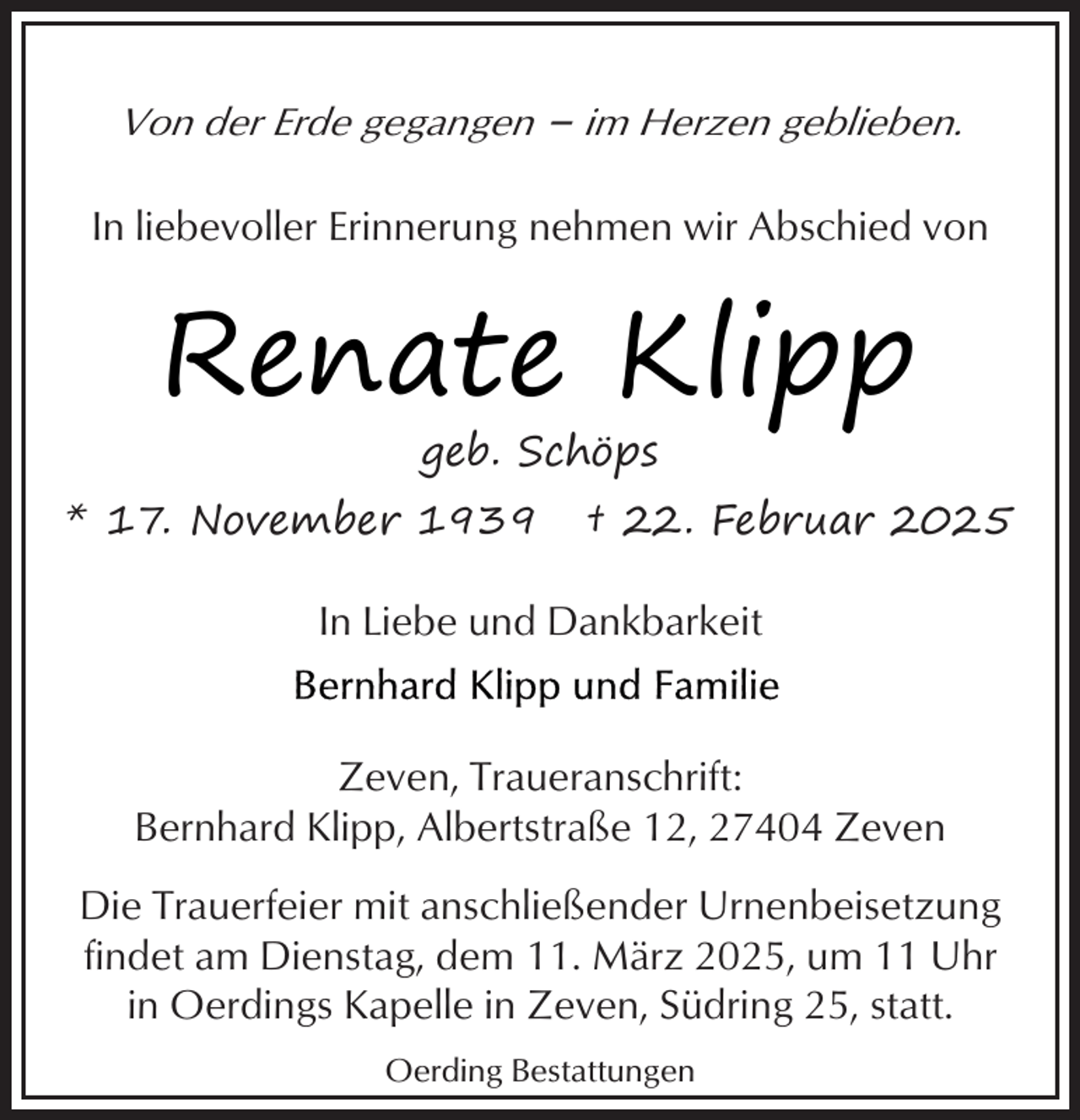 <p>Von der Erde gegangen – im Herzen geblieben.<br />In liebevoller Erinnerung nehmen wir Abschied von</p><p>Renate Klipp<br />geb. Schöps</p><p>* 17. November 1939</p><p>† 22. Februar 2025</p><p>In Liebe und Dankbarkeit<br />Zeven, Traueranschrift:<br />Bernhard Klipp, Albertstraße 12, 27404 Zeven<br />Die Trauerfeier mit anschließender Urnenbeisetzung<br />findet am Dienstag, dem 11. März 2025, um 11 Uhr<br />in Oerdings Kapelle in Zeven, Südring 25, statt.<br />Oerding Bestattungen</p>