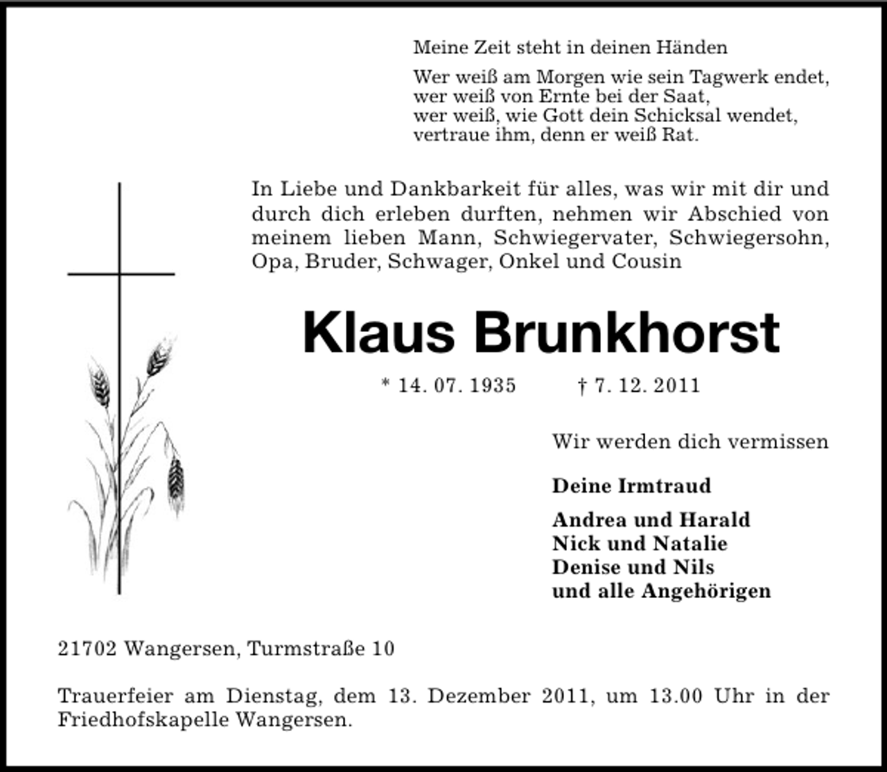 <p>Meine Zeit steht in deinen Händen<br />Wer weiß am Morgen wie sein Tagwerk endet,<br />wer weiß von Ernte bei der Saat,<br />wer weiß, wie Gott dein Schicksal wendet,<br />vertraue ihm, denn er weiß Rat.</p><p>In Liebe und Dankbarkeit für alles, was wir mit dir und<br />durch dich erleben durften, nehmen wir Abschied von<br />meinem lieben Mann, Schwiegervater, Schwiegersohn,<br />Opa, Bruder, Schwager, Onkel und Cousin</p><p>Klaus Brunkhorst<br />* 14. 07. 1935</p><p>† 7. 12. 2011<br />Wir werden dich vermissen<br />Deine Irmtraud<br />Andrea und Harald<br />Nick und Natalie<br />Denise und Nils<br />und alle Angehörigen</p><p>21702 Wangersen, Turmstraße 10<br />Trauerfeier am Dienstag, dem 13. Dezember 2011, um 13.00 Uhr in der<br />Friedhofskapelle Wangersen.</p>