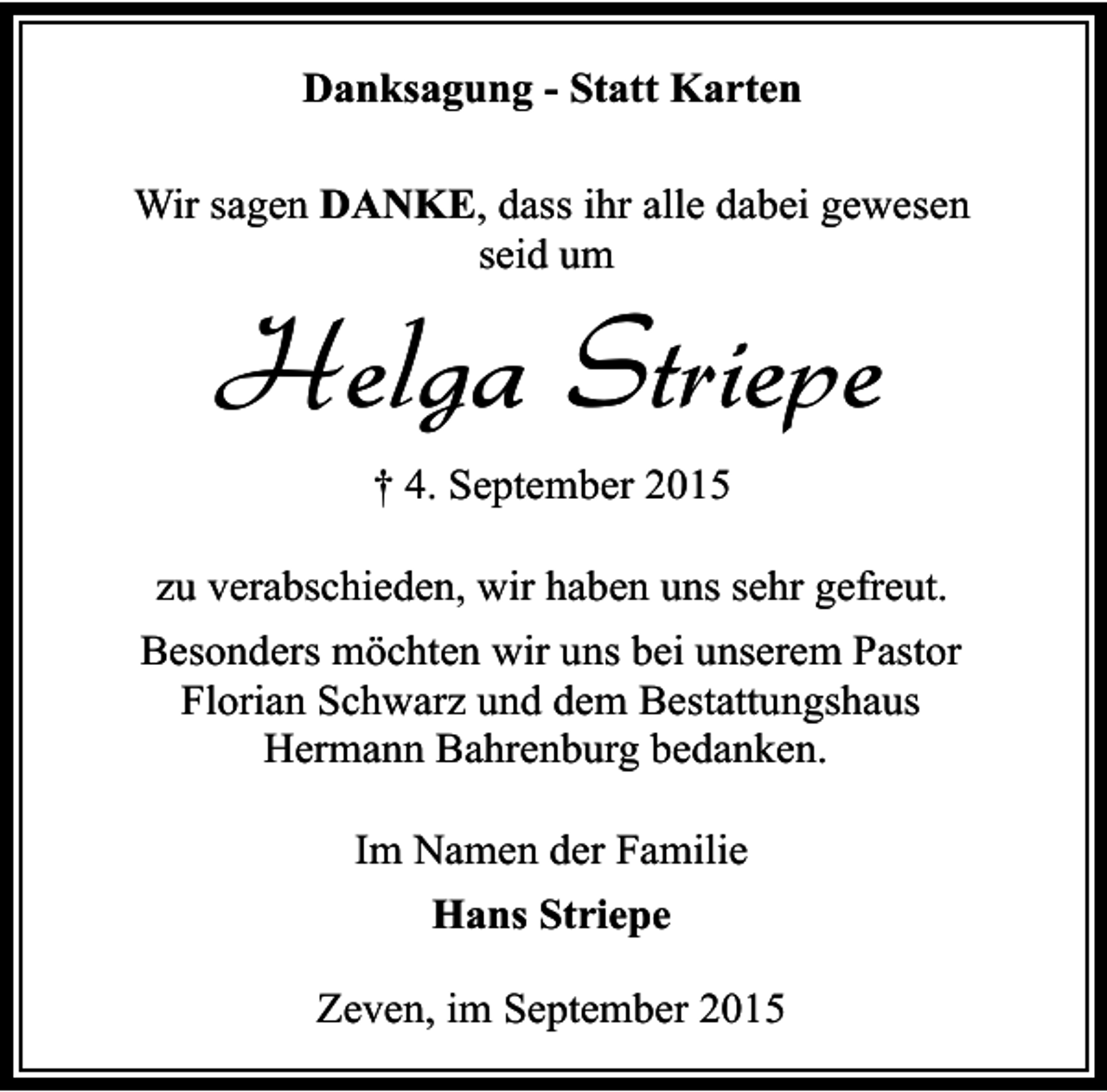 <p>Danksagung - Statt Karten<br />Wir sagen DANKE, dass ihr alle dabei gewesen<br />seid um</p><p>Helga Striepe<br />† 4. September 2015</p><p>zu verabschieden, wir haben uns sehr gefreut.<br />Besonders möchten wir uns bei unserem Pastor<br />Florian Schwarz und dem Bestattungshaus<br />Hermann Bahrenburg bedanken.<br />Im Namen der Familie<br />Hans Striepe<br />Zeven, im September 2015</p>