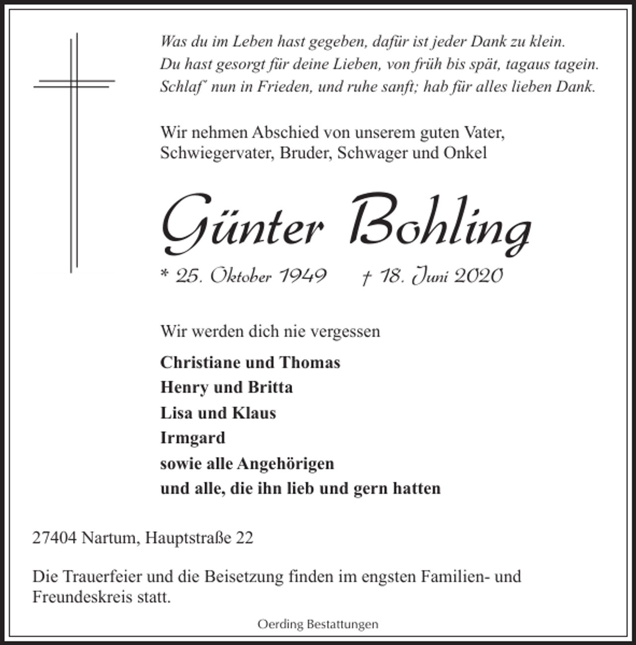 <p>Was du im Leben hast gegeben, dafür ist jeder Dank zu klein.<br />Du hast gesorgt für deine Lieben, von früh bis spät, tagaus tagein.<br />Schlaf´ nun in Frieden, und ruhe sanft; hab für alles lieben Dank.</p><p>Wir nehmen Abschied von unserem guten Vater,<br />Schwiegervater, Bruder, Schwager und Onkel</p><p>Günter Bohling</p><p>* 25. Oktober 1949</p><p>† 18. Juni 2020</p><p>Wir werden dich nie vergessen<br />Christiane und Thomas<br />Henry und Britta<br />Lisa und Klaus<br />Irmgard<br />sowie alle Angehörigen<br />und alle, die ihn lieb und gern hatten<br />27404 Nartum, Hauptstraße 22<br />Die Trauerfeier und die Beisetzung finden im engsten Familien- und<br />Freundeskreis statt.<br />Oerding Bestattungen</p>