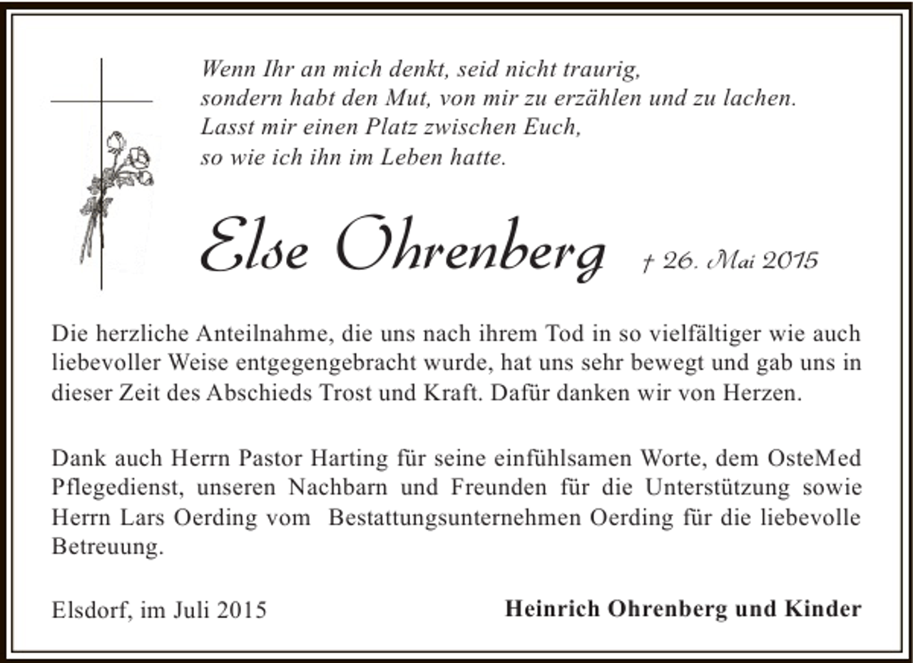 <p>Wenn Ihr an mich denkt, seid nicht traurig,<br />sondern habt den Mut, von mir zu erzählen und zu lachen.<br />Lasst mir einen Platz zwischen Euch,<br />so wie ich ihn im Leben hatte.</p><p>Else Ohrenberg</p><p>† 26. Mai 2015</p><p>Die herzliche Anteilnahme, die uns nach ihrem Tod in so vielfältiger wie auch<br />liebevoller Weise entgegengebracht wurde, hat uns sehr bewegt und gab uns in<br />dieser Zeit des Abschieds Trost und Kraft. Dafür danken wir von Herzen.<br />Dank auch Herrn Pastor Harting für seine einfühlsamen Worte, dem OsteMed<br />Pflegedienst, unseren Nachbarn und Freunden für die Unterstützung sowie<br />Herrn Lars Oerding vom Bestattungsunternehmen Oerding für die liebevolle<br />Betreuung.<br />Elsdorf, im Juli 2015</p><p>Heinrich Ohrenberg und Kinder</p>
