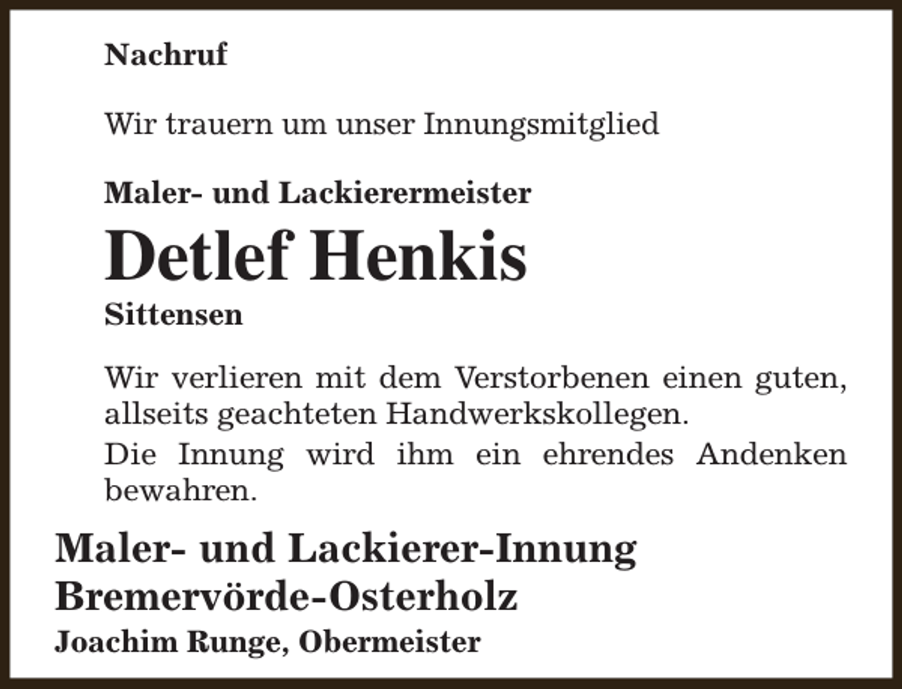 <p>Nachruf<br />Wir trauern um unser Innungsmitglied<br />Maler- und Lackierermeister</p><p>Detlef Henkis<br />Sittensen</p><p>Wir verlieren mit dem Verstorbenen einen guten,<br />allseits geachteten Handwerkskollegen.<br />Die Innung wird ihm ein ehrendes Andenken<br />bewahren.</p><p>Maler- und Lackierer-Innung<br />Bremervörde-Osterholz<br />Joachim Runge, Obermeister</p>