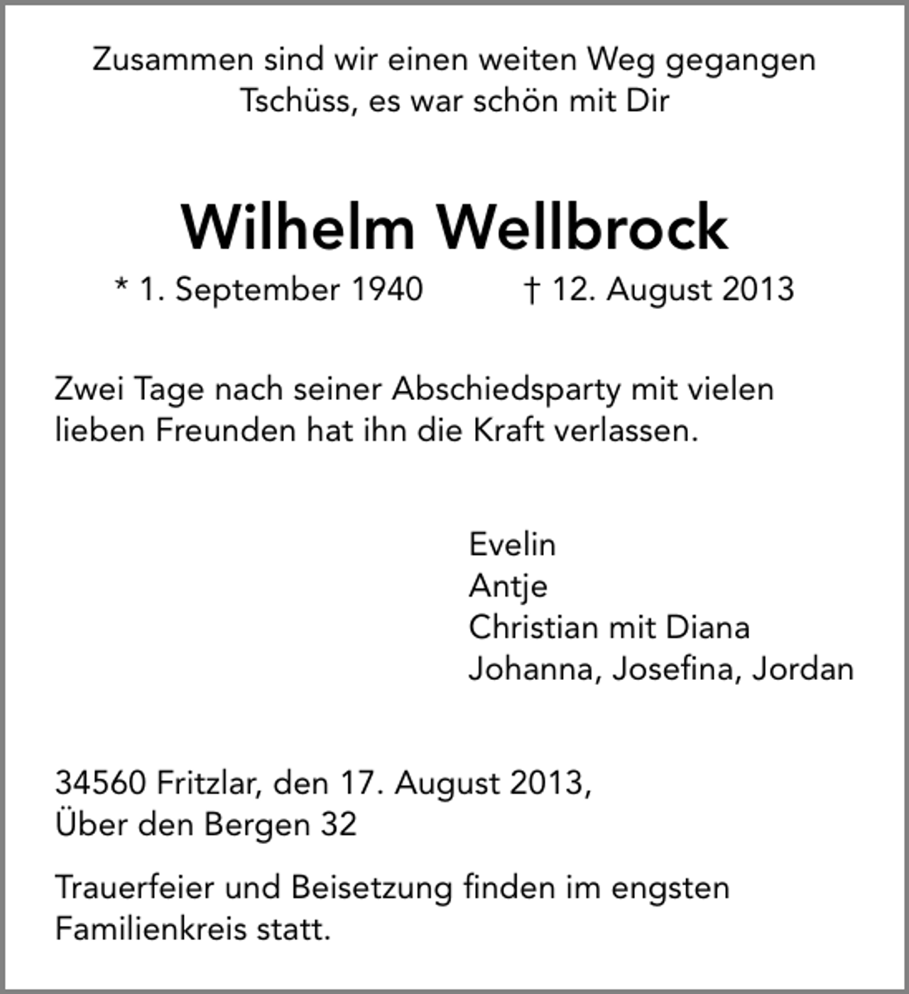 <p>Zusammen sind wir einen weiten Weg gegangen<br />Tschüss, es war schön mit Dir</p><p>Wilhelm Wellbrock</p><p>* 1. September 1940</p><p>† 12. August 2013</p><p>Zwei Tage nach seiner Abschiedsparty mit vielen<br />lieben Freunden hat ihn die Kraft verlassen.<br />Evelin<br />Antje<br />Christian mit Diana<br />Johanna, Joseﬁna, Jordan<br />34560 Fritzlar, den 17. August 2013,<br />Über den Bergen 32<br />Trauerfeier und Beisetzung ﬁnden im engsten<br />Familienkreis statt.</p>