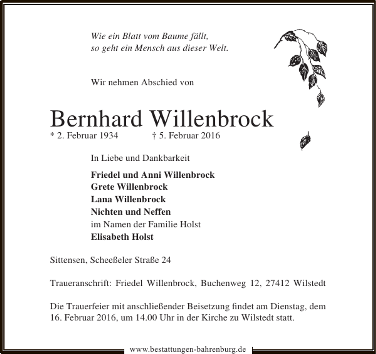 <p>Wie ein Blatt vom Baume fällt,<br />so geht ein Mensch aus dieser Welt.<br />Wir nehmen Abschied von</p><p>Bernhard Willenbrock</p><p>* 2. Februar 1934</p><p>† 5. Februar 2016</p><p>In Liebe und Dankbarkeit<br />Friedel und Anni Willenbrock<br />Grete Willenbrock<br />Lana Willenbrock<br />Nichten und Neffen<br />im Namen der Familie Holst<br />Elisabeth Holst<br />Sittensen, Scheeßeler Straße 24<br />Traueranschrift: Friedel Willenbrock, Buchenweg 12, 27412 Wilstedt<br />Die Trauerfeier mit anschließender Beisetzung ﬁndet am Dienstag, dem<br />16. Februar 2016, um 14.00 Uhr in der Kirche zu Wilstedt statt.<br />www.bestattungen-bahrenburg.de</p>