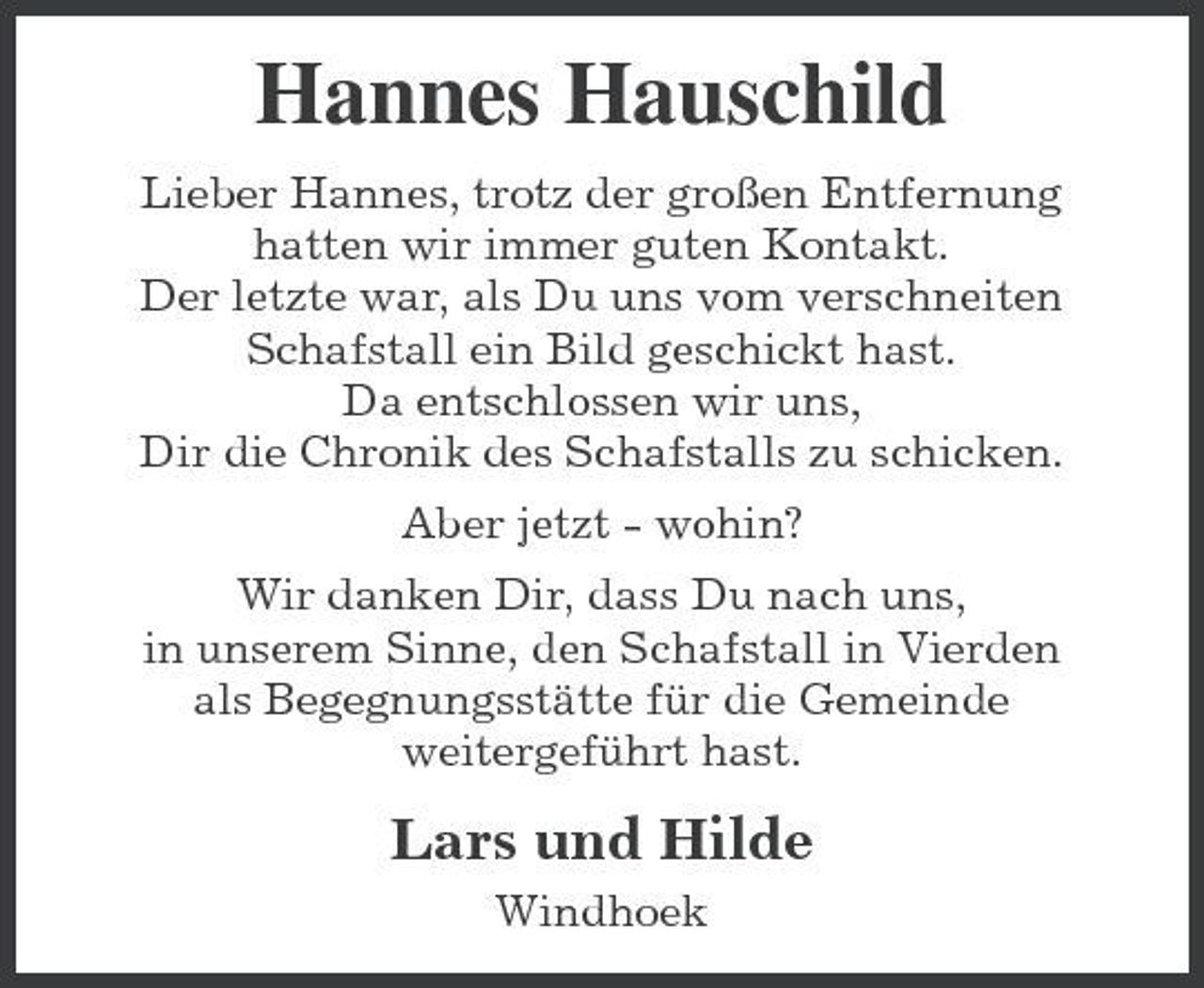 <p>Hannes Hauschild<br />Lieber Hannes, trotz der großen Entfernung hatten wir immer guten Kontakt. Der letzte war, als Du uns vom verschneiten Schafstall ein Bild geschickt hast. Da entschlossen wir uns, Dir die Chronik des Schafstalls zu schicken. Aber jetzt - wohin? Wir danken Dir, dass Du nach uns, in unserem Sinne, den Schafstall in Vierden als Begegnungsstätte für die Gemeinde weitergeführt hast.</p><p>Lars und Hilde<br />Windhoek</p>
