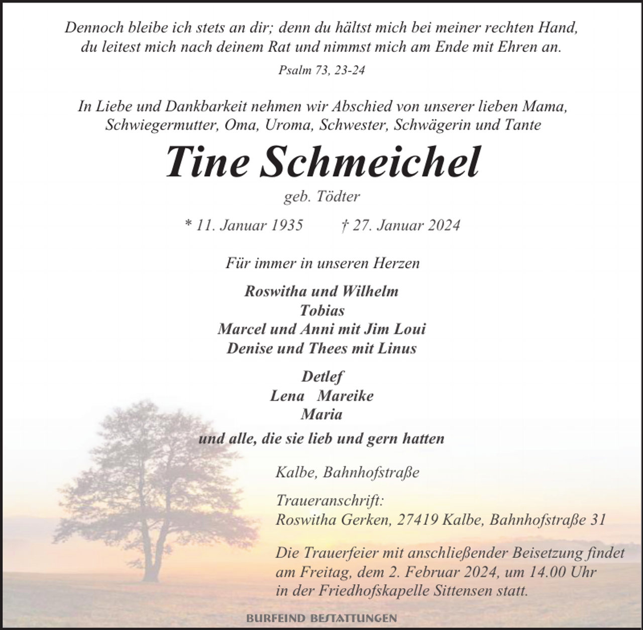 <p>Dennoch bleibe ich stets an dir; denn du hältst mich bei meiner rechten Hand,<br />du leitest mich nach deinem Rat und nimmst mich am Ende mit Ehren an.<br />Psalm 73, 23-24</p><p>In Liebe und Dankbarkeit nehmen wir Abschied von unserer lieben Mama,<br />Schwiegermutter, Oma, Uroma, Schwester, Schwägerin und Tante</p><p>Tine Schmeichel<br />geb. Tödter</p><p>* 11. Januar 1935</p><p>† 27. Januar 2024</p><p>Für immer in unseren Herzen<br />Roswitha und Wilhelm<br />Tobias<br />Marcel und Anni mit Jim Loui<br />Denise und Thees mit Linus<br />Detlef<br />Lena Mareike<br />Maria<br />und alle, die sie lieb und gern hatten<br />Kalbe, Bahnhofstraße<br />Traueranschrift:<br />Roswitha Gerken, 27419 Kalbe, Bahnhofstraße 31<br />Die Trauerfeier mit anschließender Beisetzung findet<br />am Freitag, dem 2. Februar 2024, um 14.00 Uhr<br />in der Friedhofskapelle Sittensen statt.<br />Burfeind Bestattungen</p>