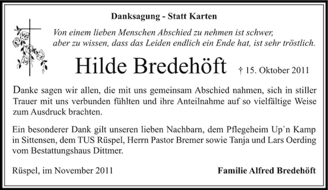 <p>Danksagung - Statt Karten<br />Von einem lieben Menschen Abschied zu nehmen ist schwer,<br />aber zu wissen, dass das Leiden endlich ein Ende hat, ist sehr tröstlich.</p><p>Hilde Bredehöft</p><p>† 15. Oktober 2011</p><p>Danke sagen wir allen, die mit uns gemeinsam Abschied nahmen, sich in stiller<br />Trauer mit uns verbunden fühlten und ihre Anteilnahme auf so vielfältige Weise<br />zum Ausdruck brachten.<br />Ein besonderer Dank gilt unseren lieben Nachbarn, dem Pflegeheim Up`n Kamp<br />in Sittensen, dem TUS Rüspel, Herrn Pastor Bremer sowie Tanja und Lars Oerding<br />vom Bestattungshaus Dittmer.<br />Rüspel, im November 2011</p><p>Familie Alfred Bredehöft</p>