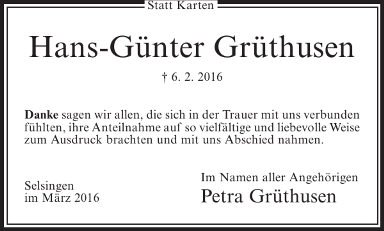 <p>Statt Karten</p><p>Hans-Günter Grüthusen<br />† 6. 2. 2016<br />Danke sagen wir allen, die sich in der Trauer mit uns verbunden<br />fühlten, ihre Anteilnahme auf so vielfältige und liebevolle Weise<br />zum Ausdruck brachten und mit uns Abschied nahmen.<br />Selsingen<br />im März 2016</p><p>Im Namen aller Angehörigen</p><p>Petra Grüthusen</p>