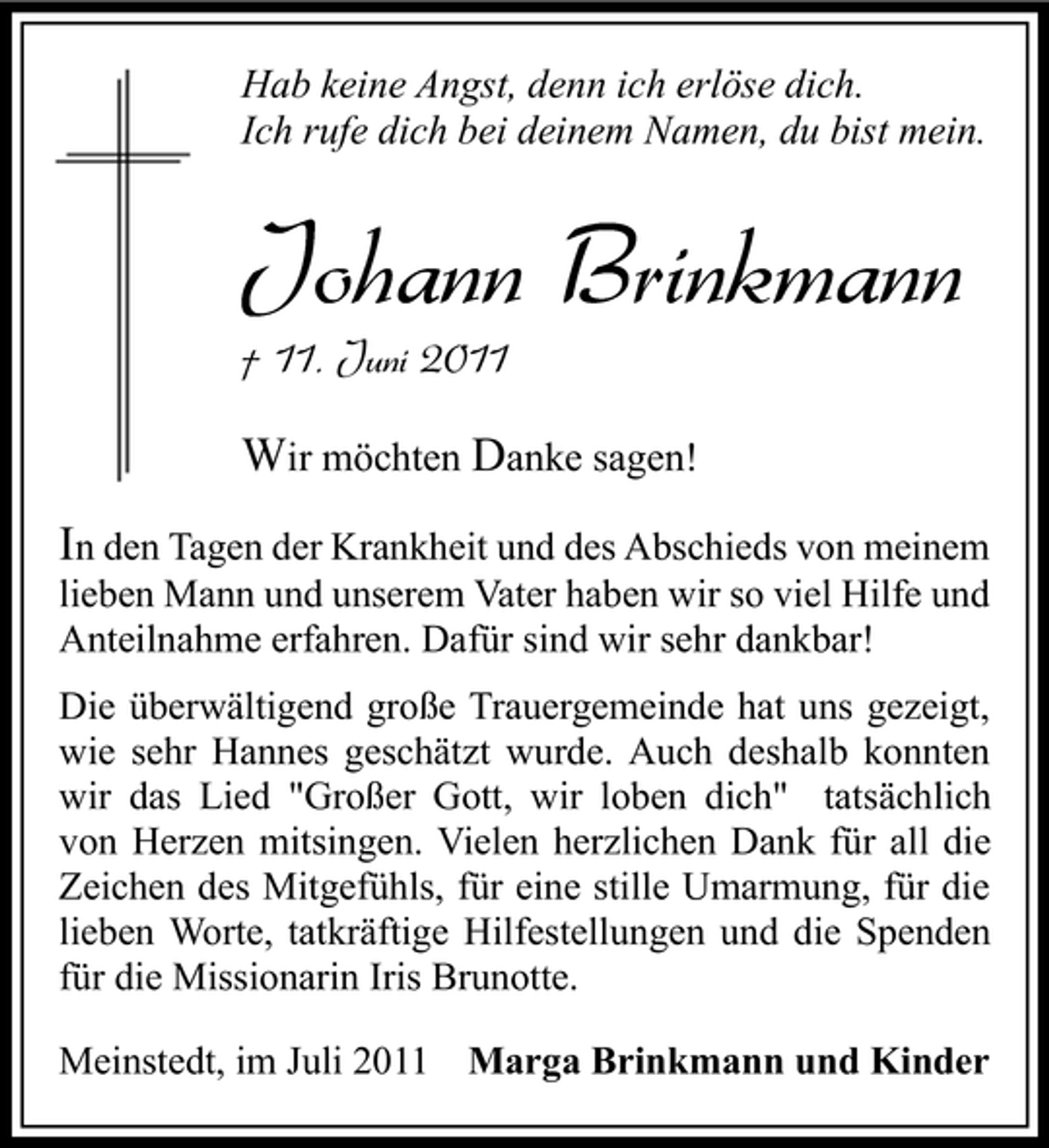 <p>Hab keine Angst, denn ich erlöse dich.<br />Ich rufe dich bei deinem Namen, du bist mein.</p><p>Johann Brinkmann<br />† 11. Juni 2011</p><p>Wir möchten Danke sagen!<br />In den Tagen der Krankheit und des Abschieds von meinem<br />lieben Mann und unserem Vater haben wir so viel Hilfe und<br />Anteilnahme erfahren. Dafür sind wir sehr dankbar!<br />Die überwältigend große Trauergemeinde hat uns gezeigt,<br />wie sehr Hannes geschätzt wurde. Auch deshalb konnten<br />wir das Lied "Großer Gott, wir loben dich" tatsächlich<br />von Herzen mitsingen. Vielen herzlichen Dank für all die<br />Zeichen des Mitgefühls, für eine stille Umarmung, für die<br />lieben Worte, tatkräftige Hilfestellungen und die Spenden<br />für die Missionarin Iris Brunotte.<br />Meinstedt, im Juli 2011 Marga Brinkmann und Kinder</p>