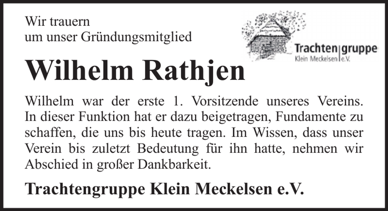 <p>Wir trauern<br />um unser Gründungsmitglied</p><p>Wilhelm Rathjen<br />Wilhelm war der erste 1. Vorsitzende unseres Vereins.<br />In dieser Funktion hat er dazu beigetragen, Fundamente zu<br />schaffen, die uns bis heute tragen. Im Wissen, dass unser<br />Verein bis zuletzt Bedeutung für ihn hatte, nehmen wir<br />Abschied in großer Dankbarkeit.</p><p>Trachtengruppe Klein Meckelsen e.V.</p>