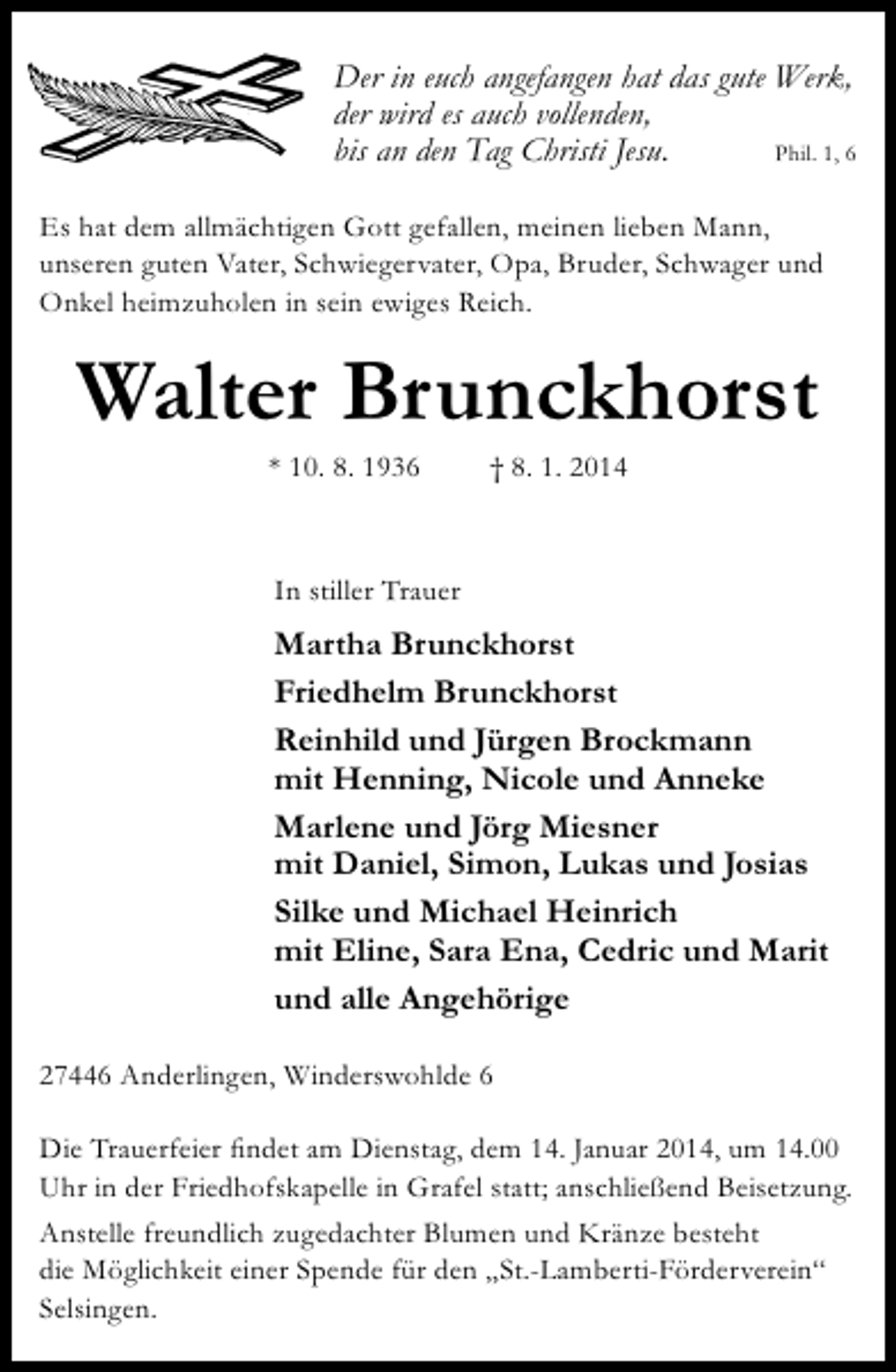 <p>Der in euch angefangen hat das gute Werk,<br />der wird es auch vollenden,<br />Phil. 1, 6<br />bis an den Tag Christi Jesu.<br />Es hat dem allmächtigen Gott gefallen, meinen lieben Mann,<br />unseren guten Vater, Schwiegervater, Opa, Bruder, Schwager und<br />Onkel heimzuholen in sein ewiges Reich.</p><p>Walter Brunckhorst<br />* 10. 8. 1936</p><p>† 8. 1. 2014</p><p>In stiller Trauer</p><p>Martha Brunckhorst<br />Friedhelm Brunckhorst<br />Reinhild und Jürgen Brockmann<br />mit Henning, Nicole und Anneke<br />Marlene und Jörg Miesner<br />mit Daniel, Simon, Lukas und Josias<br />Silke und Michael Heinrich<br />mit Eline, Sara Ena, Cedric und Marit<br />und alle Angehörige<br />27446 Anderlingen, Winderswohlde 6<br />Die Trauerfeier findet am Dienstag, dem 14. Januar 2014, um 14.00<br />Uhr in der Friedhofskapelle in Grafel statt; anschließend Beisetzung.<br />Anstelle freundlich zugedachter Blumen und Kränze besteht<br />die Möglichkeit einer Spende für den „St.-Lamberti-Förderverein“<br />Selsingen.</p>