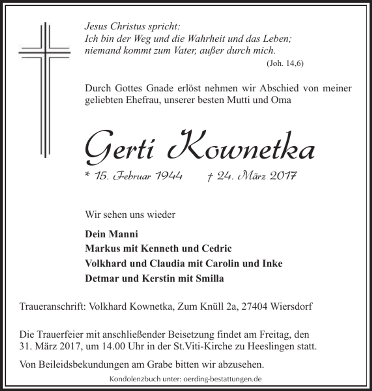 <p>Jesus Christus spricht:<br />Ich bin der Weg und die Wahrheit und das Leben;<br />niemand kommt zum Vater, außer durch mich.<br />(Joh. 14,6)</p><p>Durch Gottes Gnade erlöst nehmen wir Abschied von meiner<br />geliebten Ehefrau, unserer besten Mutti und Oma</p><p>Gerti Kownetka<br />* 15. Februar 1944</p><p>† 24. März 2017</p><p>Wir sehen uns wieder<br />Dein Manni<br />Markus mit Kenneth und Cedric<br />Volkhard und Claudia mit Carolin und Inke<br />Detmar und Kerstin mit Smilla<br />Traueranschrift: Volkhard Kownetka, Zum Knüll 2a, 27404 Wiersdorf<br />Die Trauerfeier mit anschließender Beisetzung findet am Freitag, den<br />31. März 2017, um 14.00 Uhr in der St.Viti-Kirche zu Heeslingen statt.<br />Von Beileidsbekundungen am Grabe bitten wir abzusehen.<br />Kondolenzbuch unter: oerding-bestattungen.de</p>