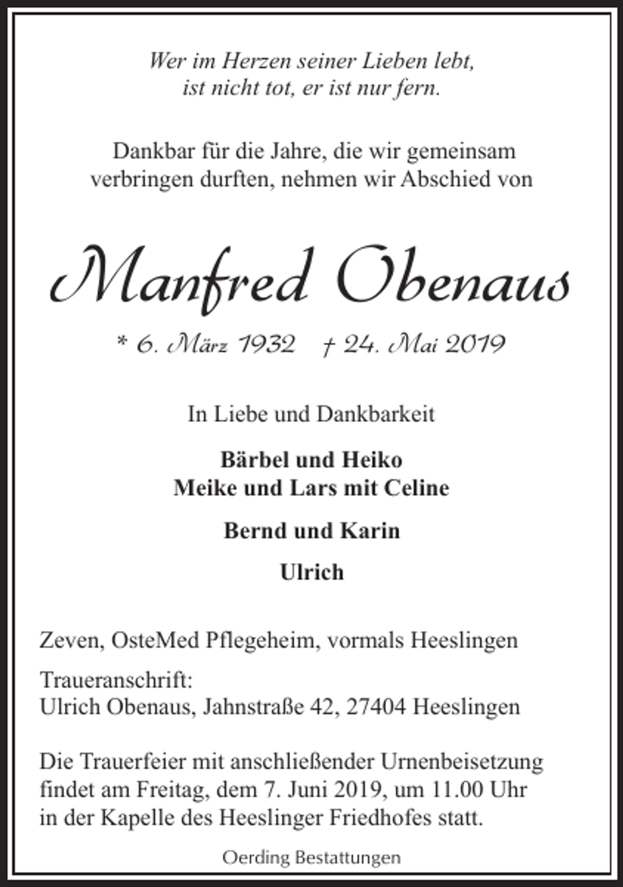 <p>Wer im Herzen seiner Lieben lebt,<br />ist nicht tot, er ist nur fern.<br />Dankbar für die Jahre, die wir gemeinsam<br />verbringen durften, nehmen wir Abschied von</p><p>Manfred Obenaus<br />* 6. März 1932 † 24. Mai 2019<br />In Liebe und Dankbarkeit<br />Bärbel und Heiko<br />Meike und Lars mit Celine<br />Bernd und Karin<br />Ulrich<br />Zeven, OsteMed Pflegeheim, vormals Heeslingen<br />Traueranschrift:<br />Ulrich Obenaus, Jahnstraße 42, 27404 Heeslingen<br />Die Trauerfeier mit anschließender Urnenbeisetzung<br />findet am Freitag, dem 7. Juni 2019, um 11.00 Uhr<br />in der Kapelle des Heeslinger Friedhofes statt.<br />Oerding Bestattungen</p>