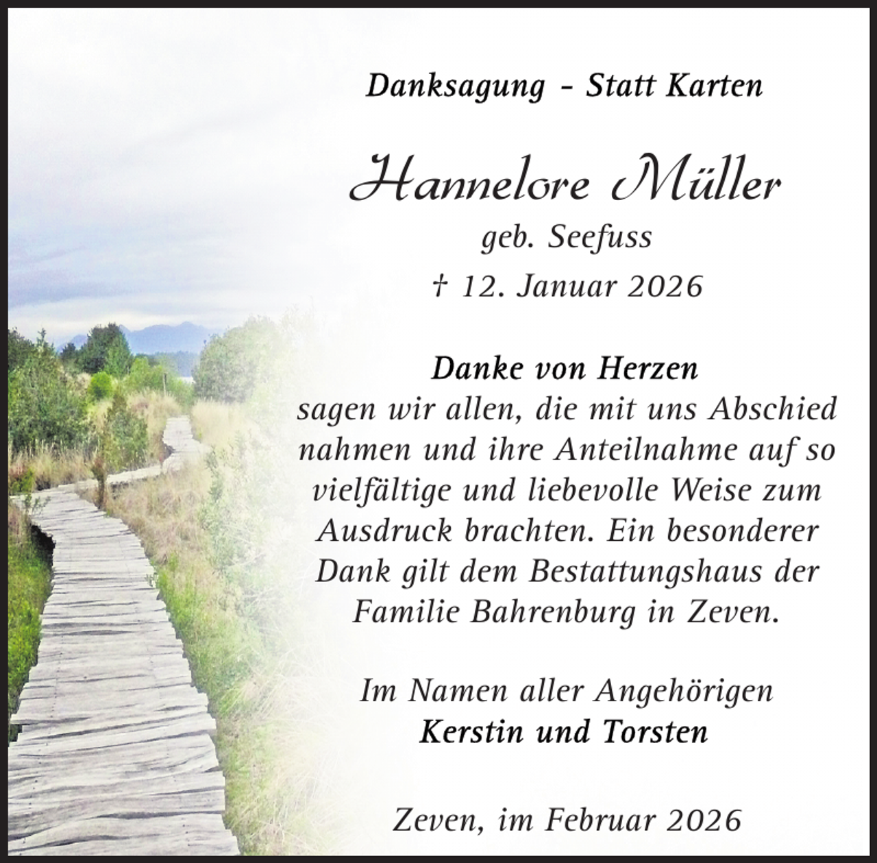 <p>Hannelore Müller<br />geb. Seefuss<br />† 12. Januar 2026</p><p>sagen wir allen, die mit uns Abschied<br />nahmen und ihre Anteilnahme auf so<br />vielfältige und liebevolle Weise zum<br />Ausdruck brachten. Ein besonderer<br />Dank gilt dem Bestattungshaus der<br />Familie Bahrenburg in Zeven.<br />Im Namen aller Angehörigen</p><p>Zeven, im Februar 2026</p>