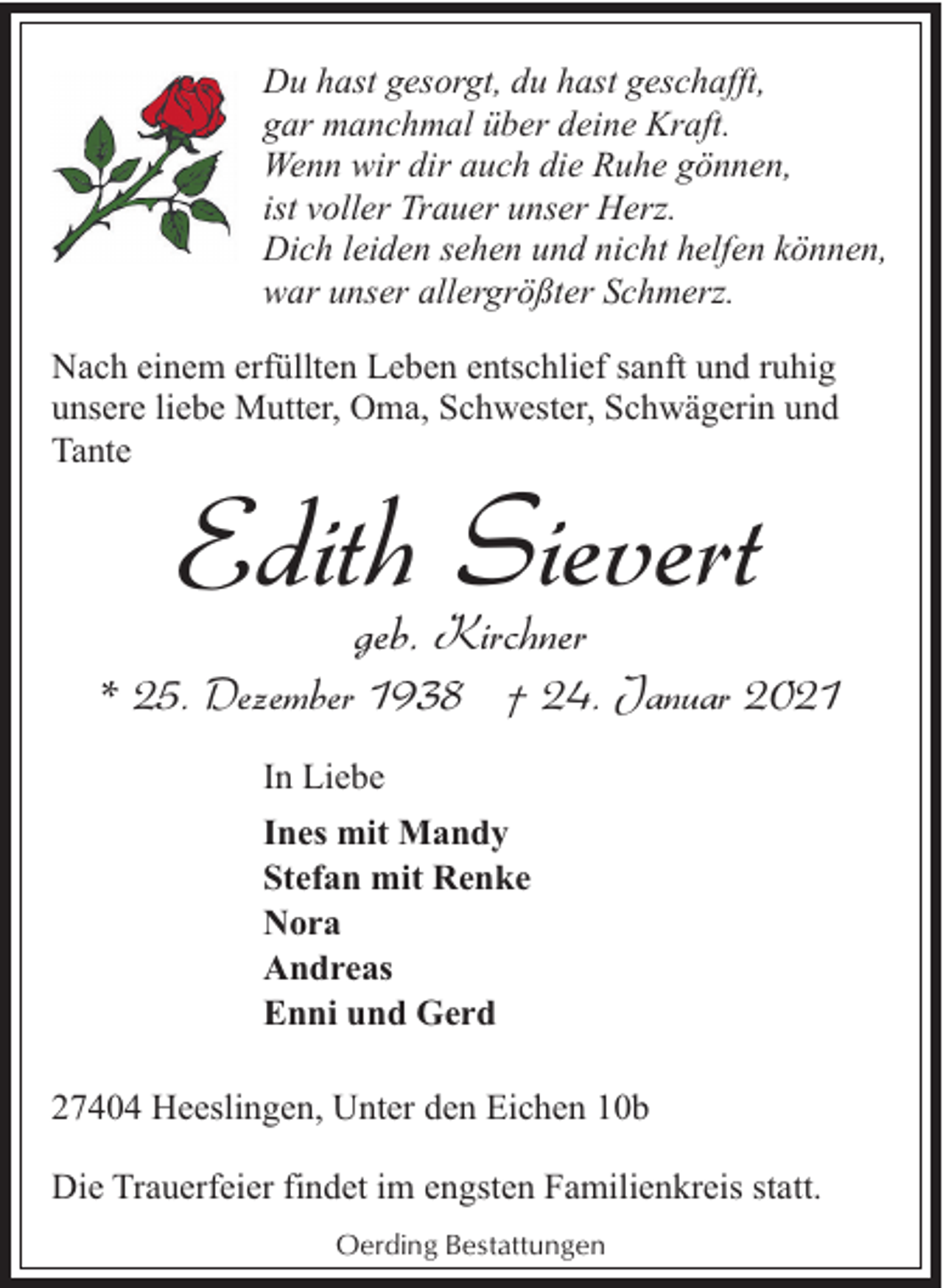 <p>Du hast gesorgt, du hast geschafft,<br />gar manchmal über deine Kraft.<br />Wenn wir dir auch die Ruhe gönnen,<br />ist voller Trauer unser Herz.<br />Dich leiden sehen und nicht helfen können,<br />war unser allergrößter Schmerz.<br />Nach einem erfüllten Leben entschlief sanft und ruhig<br />unsere liebe Mutter, Oma, Schwester, Schwägerin und<br />Tante</p><p>Edith Sievert<br />geb. Kirchner</p><p>* 25. Dezember 1938 † 24. Januar 2021<br />In Liebe<br />Ines mit Mandy<br />Stefan mit Renke<br />Nora<br />Andreas<br />Enni und Gerd<br />27404 Heeslingen, Unter den Eichen 10b<br />Die Trauerfeier findet im engsten Familienkreis statt.<br />Oerding Bestattungen</p>