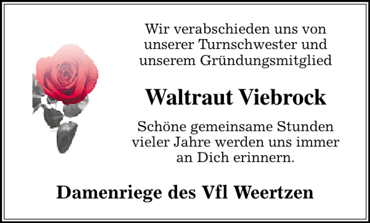 <p>Wir verabschieden uns von<br />unserer Turnschwester und<br />unserem Gründungsmitglied</p><p>Waltraut Viebrock<br />Schöne gemeinsame Stunden<br />vieler Jahre werden uns immer<br />an Dich erinnern.</p><p>Damenriege des Vfl Weertzen</p>