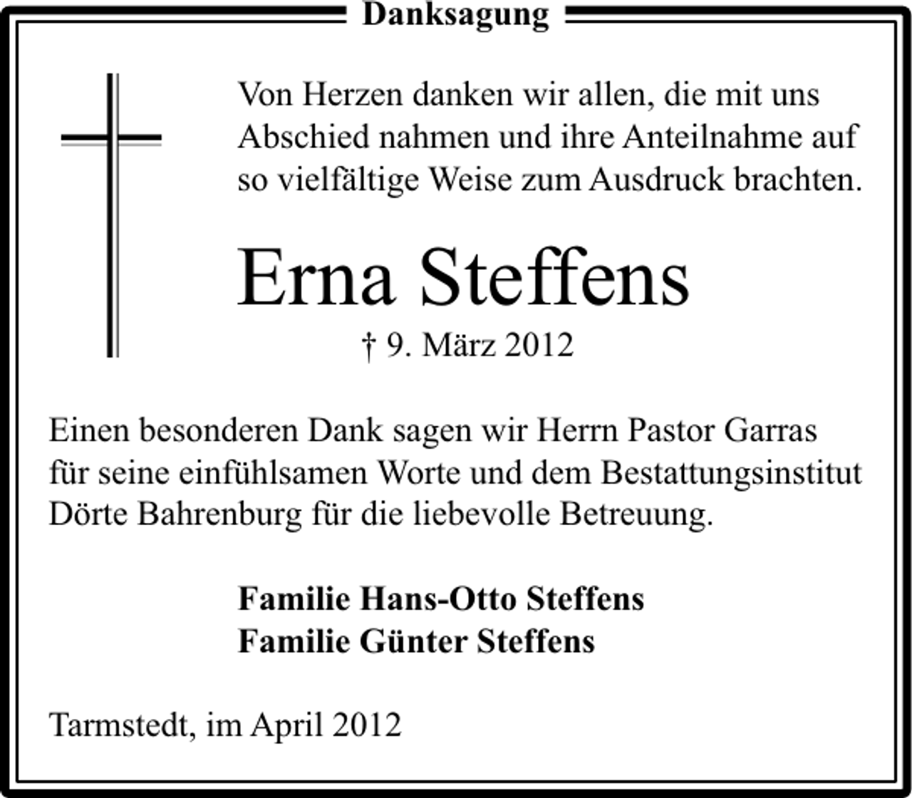 <p>Danksagung<br />Von Herzen danken wir allen, die mit uns<br />Abschied nahmen und ihre Anteilnahme auf<br />so vielfältige Weise zum Ausdruck brachten.</p><p>Erna Steffens<br />† 9. März 2012</p><p>Einen besonderen Dank sagen wir Herrn Pastor Garras<br />für seine einfühlsamen Worte und dem Bestattungsinstitut<br />Dörte Bahrenburg für die liebevolle Betreuung.<br />Familie Hans-Otto Steffens<br />Familie Günter Steffens<br />Tarmstedt, im April 2012</p>