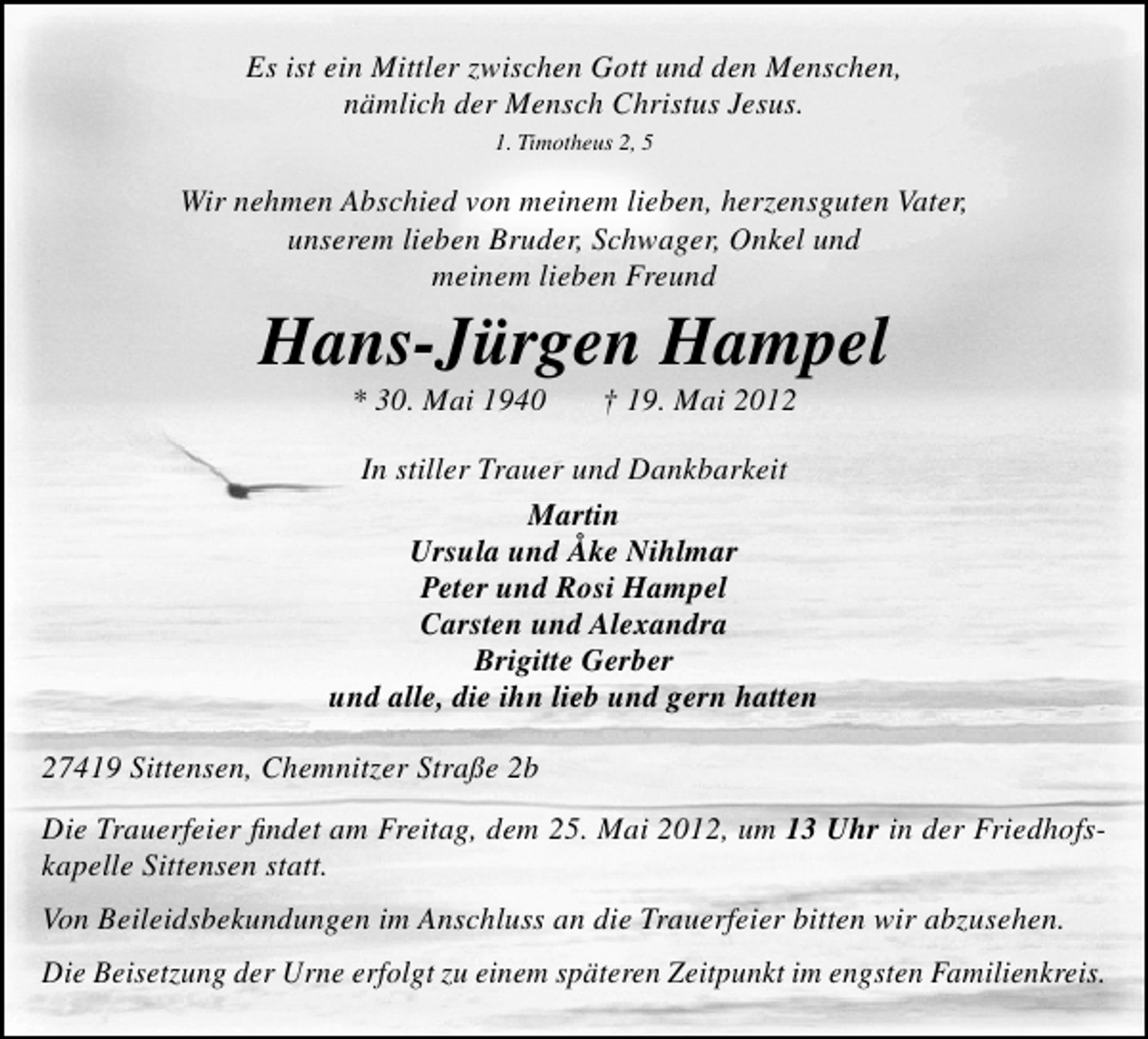 <p>Es ist ein Mittler zwischen Gott und den Menschen,<br />nämlich der Mensch Christus Jesus.<br />1. Timotheus 2, 5</p><p>Wir nehmen Abschied von meinem lieben, herzensguten Vater,<br />unserem lieben Bruder, Schwager, Onkel und<br />meinem lieben Freund</p><p>Hans-Jürgen Hampel<br />* 30. Mai 1940</p><p>† 19. Mai 2012</p><p>In stiller Trauer und Dankbarkeit<br />Martin<br />Ursula und Åke Nihlmar<br />Peter und Rosi Hampel<br />Carsten und Alexandra<br />Brigitte Gerber<br />und alle, die ihn lieb und gern hatten<br />27419 Sittensen, Chemnitzer Straße 2b<br />Die Trauerfeier ﬁndet am Freitag, dem 25. Mai 2012, um 13 Uhr in der Friedhofskapelle Sittensen statt.<br />Von Beileidsbekundungen im Anschluss an die Trauerfeier bitten wir abzusehen.<br />Die Beisetzung der Urne erfolgt zu einem späteren Zeitpunkt im engsten Familienkreis.</p>
