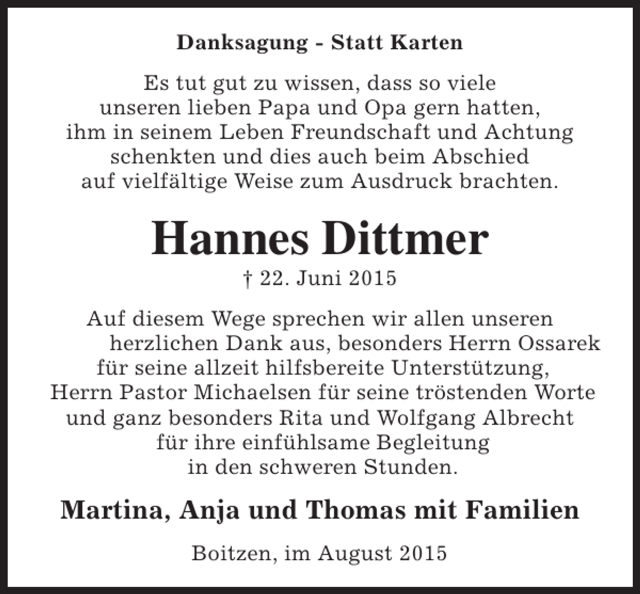 <p>Danksagung - Statt Karten<br />Es tut gut zu wissen, dass so viele<br />unseren lieben Papa und Opa gern hatten,<br />ihm in seinem Leben Freundschaft und Achtung<br />schenkten und dies auch beim Abschied<br />auf vielfältige Weise zum Ausdruck brachten.</p><p>Hannes Dittmer<br />† 22. Juni 2015</p><p>Auf diesem Wege sprechen wir allen unseren<br />herzlichen Dank aus, besonders Herrn Ossarek<br />für seine allzeit hilfsbereite Unterstützung,<br />Herrn Pastor Michaelsen für seine tröstenden Worte<br />und ganz besonders Rita und Wolfgang Albrecht<br />für ihre einfühlsame Begleitung<br />in den schweren Stunden.</p><p>Martina, Anja und Thomas mit Familien<br />Boitzen, im August 2015</p>