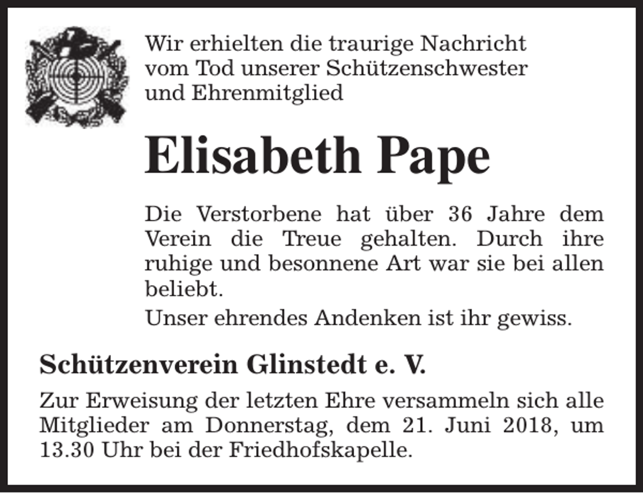 <p>Wir erhielten die traurige Nachricht<br />vom Tod unserer Schützenschwester<br />und Ehrenmitglied</p><p>Elisabeth Pape<br />Die Verstorbene hat über 36 Jahre dem<br />Verein die Treue gehalten. Durch ihre<br />ruhige und besonnene Art war sie bei allen<br />beliebt.<br />Unser ehrendes Andenken ist ihr gewiss.</p><p>Schützenverein Glinstedt e. V.<br />Zur Erweisung der letzten Ehre versammeln sich alle<br />Mitglieder am Donnerstag, dem 21. Juni 2018, um<br />13.30 Uhr bei der Friedhofskapelle.</p>