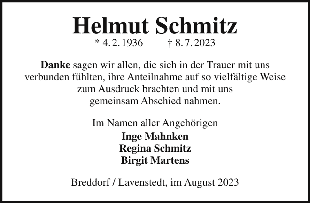<p>Helmut Schmitz<br />* 4. 2. 1936</p><p>† 8. 7. 2023</p><p>Danke sagen wir allen, die sich in der Trauer mit uns<br />verbunden fühlten, ihre Anteilnahme auf so vielfältige Weise<br />zum Ausdruck brachten und mit uns<br />gemeinsam Abschied nahmen.<br />Im Namen aller Angehörigen<br />Inge Mahnken<br />Regina Schmitz<br />Birgit Martens<br />Breddorf / Lavenstedt, im August 2023</p>