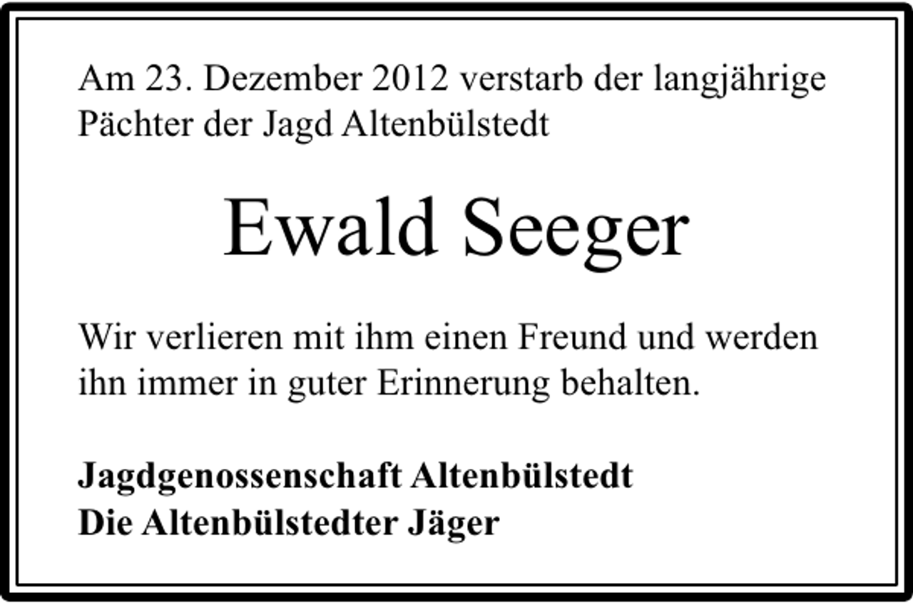 <p>Am 23. Dezember 2012 verstarb der langjährige<br />Pächter der Jagd Altenbülstedt</p><p>Ewald Seeger<br />Wir verlieren mit ihm einen Freund und werden<br />ihn immer in guter Erinnerung behalten.<br />Jagdgenossenschaft Altenbülstedt<br />Die Altenbülstedter Jäger</p>