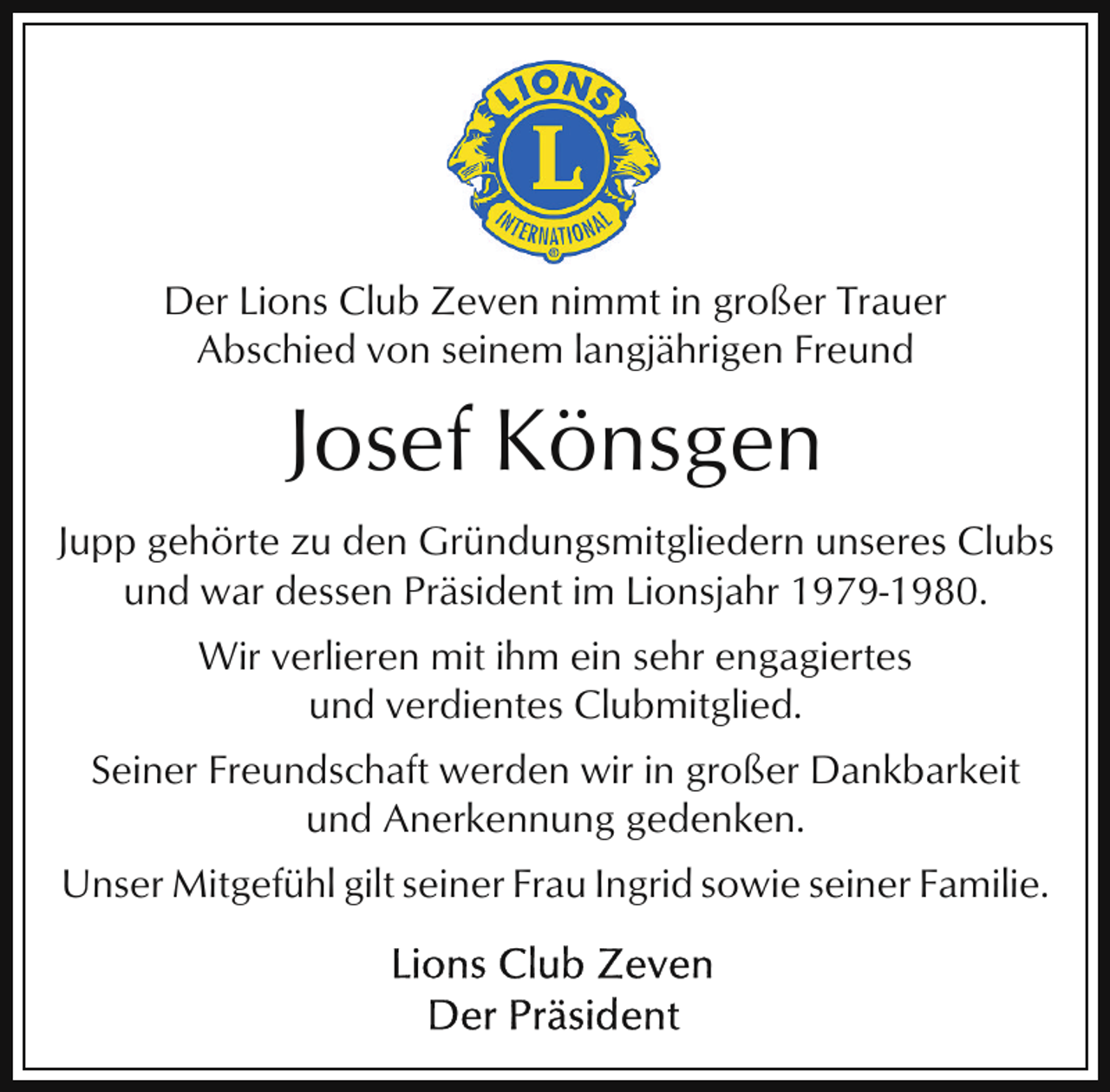 <p>Der Lions Club Zeven nimmt in großer Trauer<br />Abschied von seinem langjährigen Freund</p><p>Josef Könsgen<br />Jupp gehörte zu den Gründungsmitgliedern unseres Clubs<br />und war dessen Präsident im Lionsjahr 1979-1980.<br />Wir verlieren mit ihm ein sehr engagiertes<br />und verdientes Clubmitglied.<br />Seiner Freundschaft werden wir in großer Dankbarkeit<br />und Anerkennung gedenken.<br />Unser Mitgefühl gilt seiner Frau Ingrid sowie seiner Familie.</p>