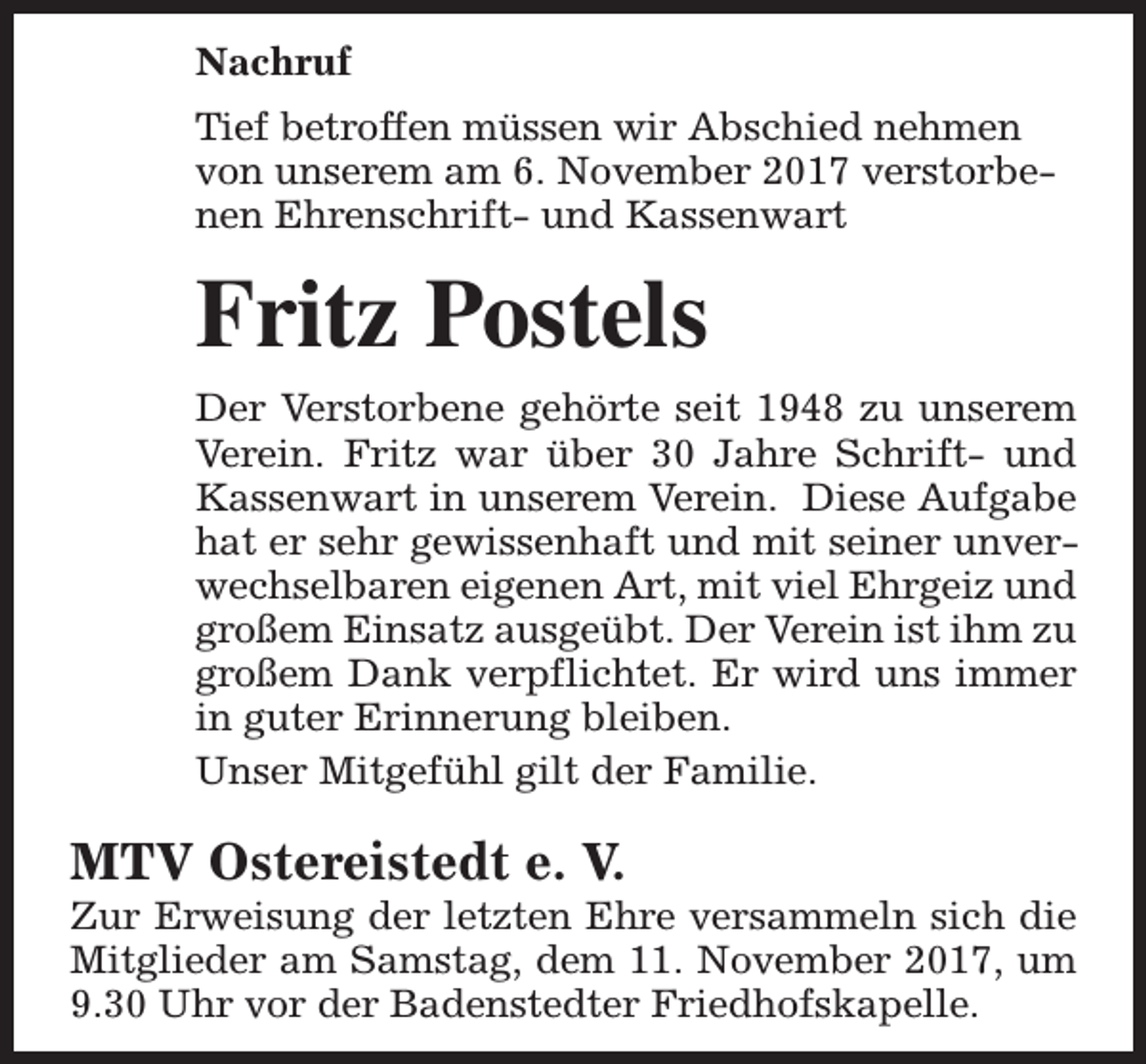 <p>Nachruf<br />Tief betroffen müssen wir Abschied nehmen<br />von unserem am 6. November 2017 verstorbenen Ehrenschrift- und Kassenwart</p><p>Fritz Postels<br />Der Verstorbene gehörte seit 1948 zu unserem<br />Verein. Fritz war über 30 Jahre Schrift- und<br />Kassenwart in unserem Verein. Diese Aufgabe<br />hat er sehr gewissenhaft und mit seiner unverwechselbaren eigenen Art, mit viel Ehrgeiz und<br />großem Einsatz ausgeübt. Der Verein ist ihm zu<br />großem Dank verpflichtet. Er wird uns immer<br />in guter Erinnerung bleiben.<br />Unser Mitgefühl gilt der Familie.</p><p>MTV Ostereistedt e. V.</p><p>Zur Erweisung der letzten Ehre versammeln sich die<br />Mitglieder am Samstag, dem 11. November 2017, um<br />9.30 Uhr vor der Badenstedter Friedhofskapelle.</p>
