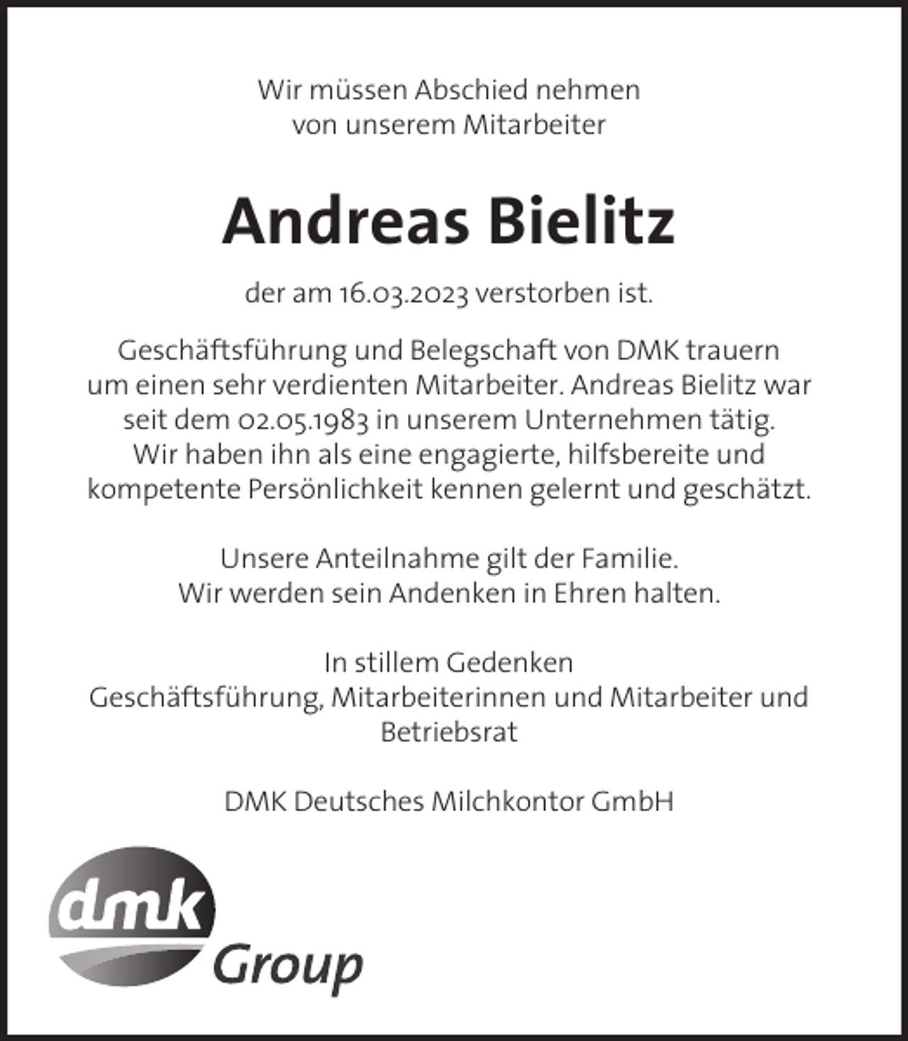 <p>Wir müssen Abschied nehmen<br />von unserem Mitarbeiter</p><p>Andreas Bielitz<br />der am 16.03.2023 verstorben ist.<br />Geschäftsführung und Belegschaft von DMK trauern<br />um einen sehr verdienten Mitarbeiter. Andreas Bielitz war<br />seit dem 02.05.1983 in unserem Unternehmen tätig.<br />Wir haben ihn als eine engagierte, hilfsbereite und<br />kompetente Persönlichkeit kennen gelernt und geschätzt.<br />Unsere Anteilnahme gilt der Familie.<br />Wir werden sein Andenken in Ehren halten.<br />In stillem Gedenken<br />Geschäftsführung, Mitarbeiterinnen und Mitarbeiter und<br />Betriebsrat<br />DMK Deutsches Milchkontor GmbH</p>