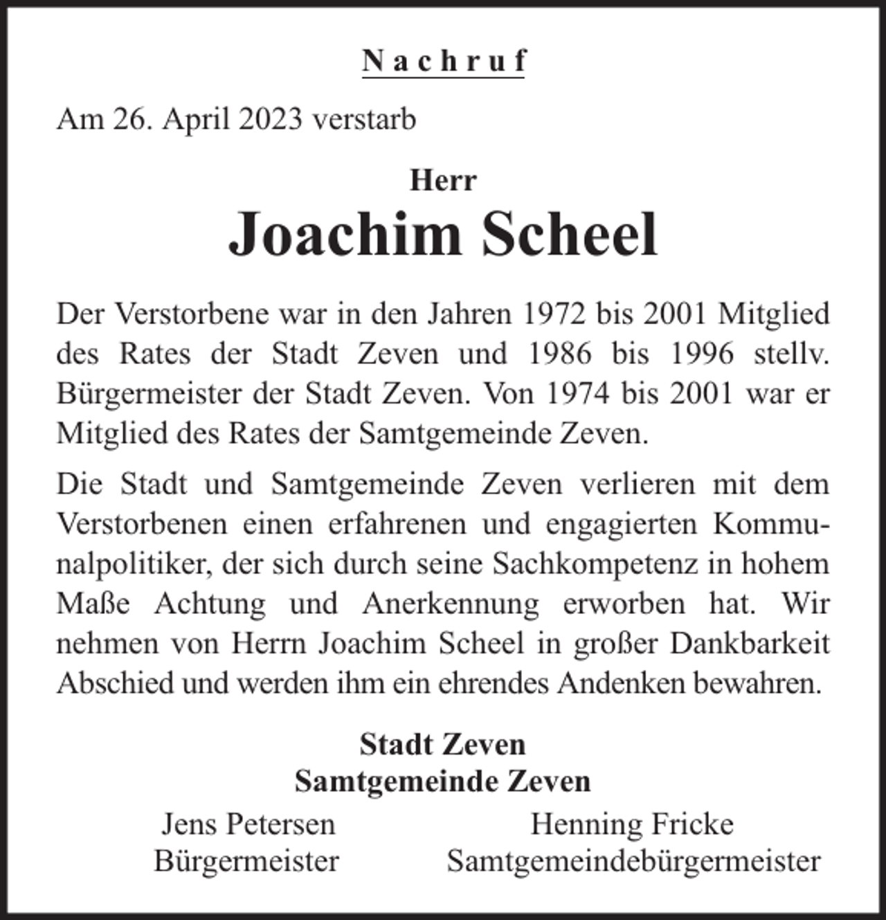 <p>Nachruf<br />Am 26. April 2023 verstarb<br />Herr</p><p>Joachim Scheel<br />Der Verstorbene war in den Jahren 1972 bis 2001 Mitglied<br />des Rates der Stadt Zeven und 1986 bis 1996 stellv.<br />Bürgermeister der Stadt Zeven. Von 1974 bis 2001 war er<br />Mitglied des Rates der Samtgemeinde Zeven.<br />Die Stadt und Samtgemeinde Zeven verlieren mit dem<br />Verstorbenen einen erfahrenen und engagierten Kommunalpolitiker, der sich durch seine Sachkompetenz in hohem<br />Maße Achtung und Anerkennung erworben hat. Wir<br />nehmen von Herrn Joachim Scheel in großer Dankbarkeit<br />Abschied und werden ihm ein ehrendes Andenken bewahren.<br />Stadt Zeven<br />Samtgemeinde Zeven<br />Jens Petersen<br />Henning Fricke<br />Bürgermeister<br />Samtgemeindebürgermeister</p>