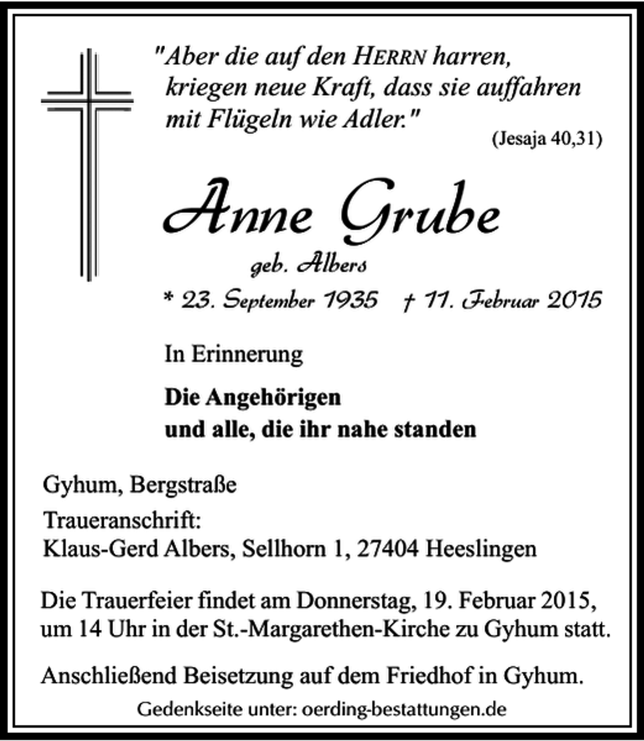 <p>"Aber die auf den HERRN harren,<br />kriegen neue Kraft, dass sie auffahren<br />mit Flügeln wie Adler."</p><p>(Jesaja 40,31)</p><p>Anne Grube<br />geb. Albers</p><p>* 23. September 1935 † 11. Februar 2015<br />In Erinnerung<br />Die Angehörigen<br />und alle, die ihr nahe standen<br />Gyhum, Bergstraße<br />Traueranschrift:<br />Klaus-Gerd Albers, Sellhorn 1, 27404 Heeslingen<br />Die Trauerfeier findet am Donnerstag, 19. Februar 2015,<br />um 14 Uhr in der St.-Margarethen-Kirche zu Gyhum statt.<br />Anschließend Beisetzung auf dem Friedhof in Gyhum.<br />Gedenkseite unter: oerding-bestattungen.de</p>