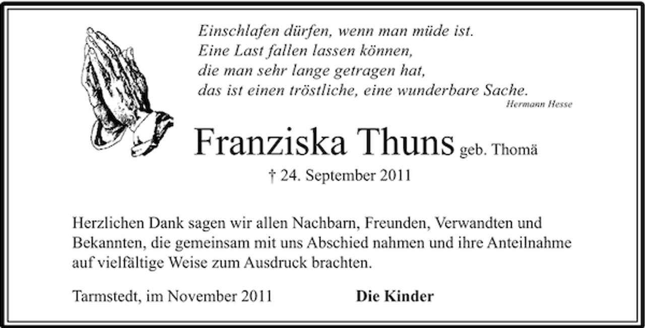 <p>Einschlafen dürfen, wenn man müde ist.<br />Eine Last fallen lassen können,<br />die man sehr lange getragen hat,<br />das ist einen tröstliche, eine wunderbare Sache.<br />Hermann Hesse</p><p>Franziska Thuns geb. Thomä<br />† 24. September 2011<br />Herzlichen Dank sagen wir allen Nachbarn, Freunden, Verwandten und<br />Bekannten, die gemeinsam mit uns Abschied nahmen und ihre Anteilnahme<br />auf vielfältige Weise zum Ausdruck brachten.<br />Tarmstedt, im November 2011</p><p>Die Kinder</p>