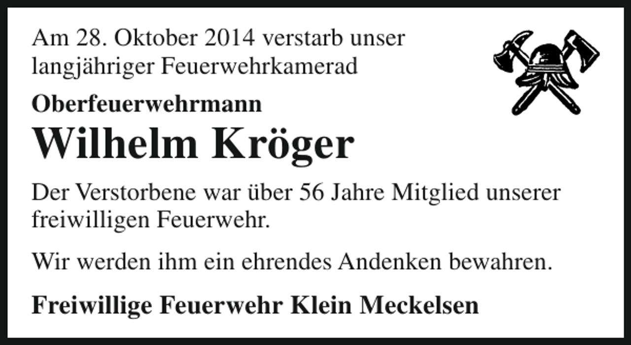 <p>Am 28. Oktober 2014 verstarb unser<br />langjähriger Feuerwehrkamerad<br />Oberfeuerwehrmann</p><p>Wilhelm Kröger</p><p>Der Verstorbene war über 56 Jahre Mitglied unserer<br />freiwilligen Feuerwehr.<br />Wir werden ihm ein ehrendes Andenken bewahren.</p><p>Freiwillige Feuerwehr Klein Meckelsen</p>