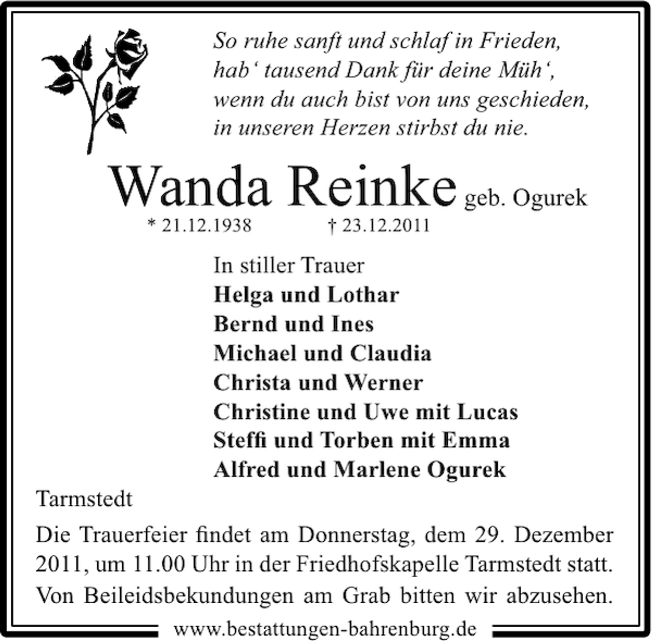 <p>So ruhe sanft und schlaf in Frieden,<br />hab‘ tausend Dank für deine Müh‘,<br />wenn du auch bist von uns geschieden,<br />in unseren Herzen stirbst du nie.</p><p>Wanda Reinke geb. Ogurek<br />* 21.12.1938</p><p>† 23.12.2011</p><p>In stiller Trauer<br />Helga und Lothar<br />Bernd und Ines<br />Michael und Claudia<br />Christa und Werner<br />Christine und Uwe mit Lucas<br />Stefﬁ und Torben mit Emma<br />Alfred und Marlene Ogurek<br />Tarmstedt<br />Die Trauerfeier ﬁndet am Donnerstag, dem 29. Dezember<br />2011, um 11.00 Uhr in der Friedhofskapelle Tarmstedt statt.<br />Von Beileidsbekundungen am Grab bitten wir abzusehen.<br />www.bestattungen-bahrenburg.de</p>