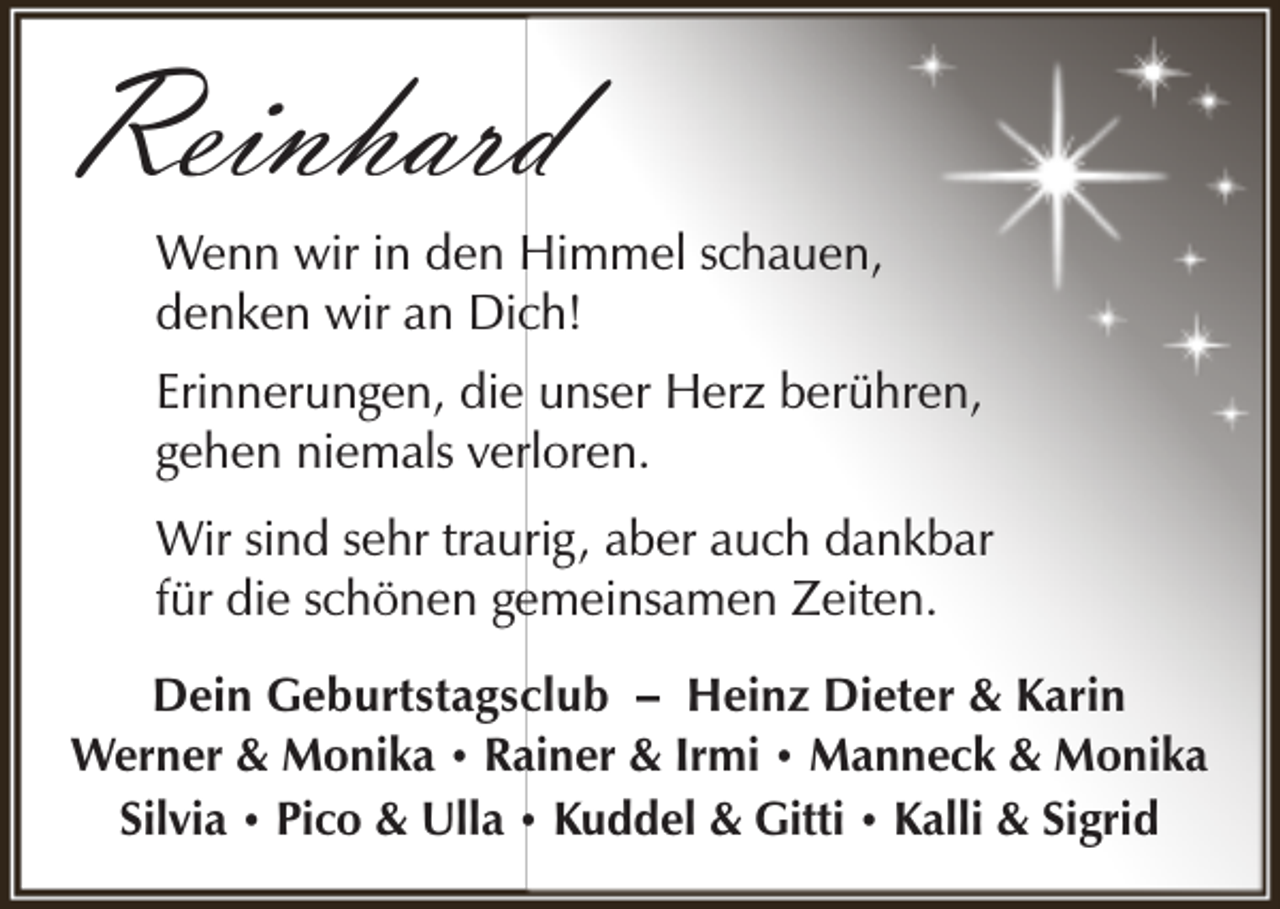 <p>Reinhard</p><p>Wenn wir in den Himmel schauen,<br />denken wir an Dich!<br />Erinnerungen, die unser Herz berühren,<br />gehen niemals verloren.<br />Wir sind sehr traurig, aber auch dankbar<br />für die schönen gemeinsamen Zeiten.</p><p>Dein Geburtstagsclub – Heinz Dieter &amp; Karin<br />Werner &amp; Monika • Rainer &amp; Irmi • Manneck &amp; Monika<br />Silvia • Pico &amp; Ulla • Kuddel &amp; Gitti • Kalli &amp; Sigrid</p>