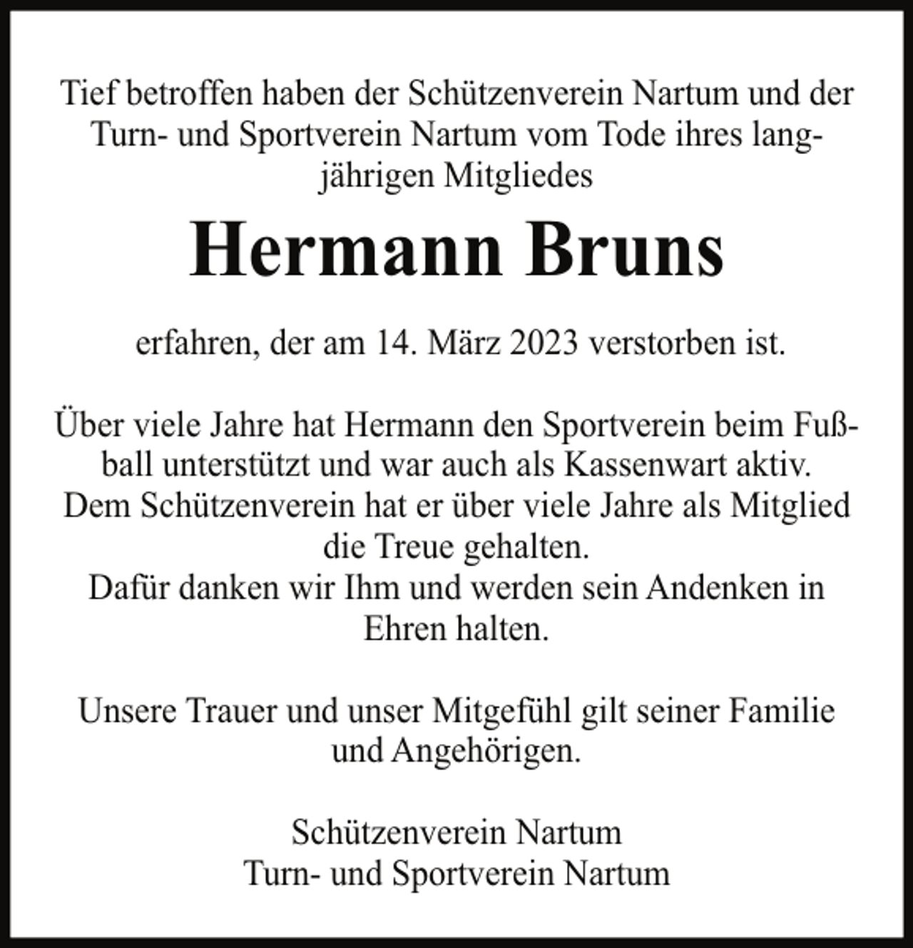 <p>Tief betroffen haben der Schützenverein Nartum und der<br />Turn- und Sportverein Nartum vom Tode ihres langjährigen Mitgliedes</p><p>Hermann Bruns</p><p>erfahren, der am 14. März 2023 verstorben ist.<br />Über viele Jahre hat Hermann den Sportverein beim Fußball unterstützt und war auch als Kassenwart aktiv.<br />Dem Schützenverein hat er über viele Jahre als Mitglied<br />die Treue gehalten.<br />Dafür danken wir Ihm und werden sein Andenken in<br />Ehren halten.<br />Unsere Trauer und unser Mitgefühl gilt seiner Familie<br />und Angehörigen.<br />Schützenverein Nartum<br />Turn- und Sportverein Nartum</p>