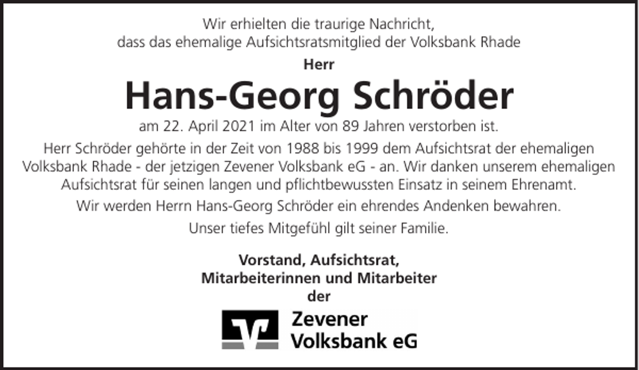 <p>Wir erhielten die traurige Nachricht,<br />dass das ehemalige Aufsichtsratsmitglied der Volksbank Rhade<br />Herr</p><p>Hans-Georg Schröder<br />am 22. April 2021 im Alter von 89 Jahren verstorben ist.<br />Herr Schröder gehörte in der Zeit von 1988 bis 1999 dem Aufsichtsrat der ehemaligen<br />Volksbank Rhade - der jetzigen Zevener Volksbank eG - an. Wir danken unserem ehemaligen<br />Aufsichtsrat für seinen langen und pflichtbewussten Einsatz in seinem Ehrenamt.<br />Wir werden Herrn Hans-Georg Schröder ein ehrendes Andenken bewahren.<br />Unser tiefes Mitgefühl gilt seiner Familie.<br />Vorstand, Aufsichtsrat,<br />Mitarbeiterinnen und Mitarbeiter<br />der</p>